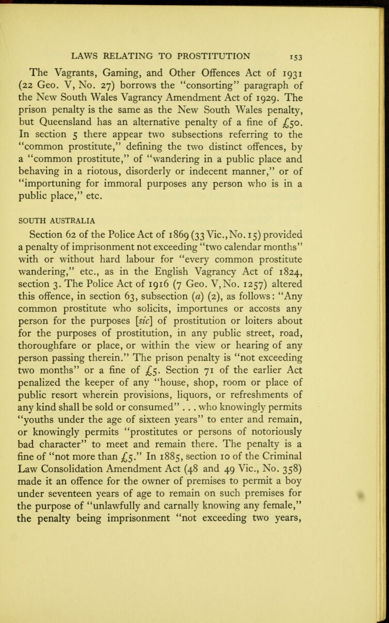 The Vagrants, Gaming, and Other Offences Act of 1931 (22 Geo. V, No. 27) borrows the consorting paragraph of the New South Wales Vagrancy Amendment Act of 1929. The prison penalty is the same as the New South Wales penalty, but Queensland has an alternative penalty of a fine of £50. In section 5 there appear two subsections referring to the *'common prostitute, defining the two distinct offences, by a common prostitute, of wandering in a public place and behaving in a riotous, disorderly or indecent manner, or of importuning for immoral purposes any person who is in a public place, etc. SOUTH AUSTRALIA Section 62 of the Police Act of 1869 (33 Vic,No. 15) provided a penalty of imprisonment not exceeding two calendar months with or without hard labour for every common prostitute wandering, etc., as in the English Vagrancy Act of 1824, section 3. The Police Act of 1916 (7 Geo. V,No. 1257) altered this offence, in section 63, subsection (a) (2), as follows: Any common prostitute who solicits, importunes or accosts any person for the purposes [sic] of prostitution or loiters about for the purposes of prostitution, in any public street, road, thoroughfare or place, or within the view or hearing of any person passing therein. The prison penalty is not exceeding two months or a fine of £5. Section 71 of the earlier Act penalized the keeper of any house, shop, room or place of public resort wherein provisions, liquors, or refreshments of any kind shall be sold or consumed . . . who knowingly permits youths under the age of sixteen years to enter and remain, or knowingly permits prostitutes or persons of notoriously bad character to meet and remain there. The penalty is a fine of not more than £5. In 1885, section 10 of the Criminal Law Consolidation Amendment Act (48 and 49 Vic, No. 358) made it an offence for the owner of premises to permit a boy under seventeen years of age to remain on such premises for the purpose of unlawfully and carnally knowing any female, the penalty being imprisonment not exceeding two years,