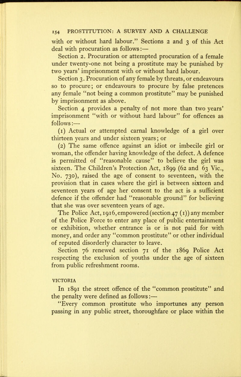 with or without hard labour. Sections 2 and 3 of this Act deal with procuration as follows:— Section 2. Procuration or attempted procuration of a female under twenty-one not being a prostitute may be punished by two years' imprisonment with or without hard labour. Section 3. Procuration of any female by threats, or endeavours so to procure; or endeavours to procure by false pretences any female not being a common prostitute may be punished by imprisonment as above. Section 4 provides a penalty of not more than two years' imprisonment with or without hard labour for offences as follows:— (1) Actual or attempted carnal knowledge of a girl over thirteen years and under sixteen years; or (2) The same offence against an idiot or imbecile girl or woman, the offender having knowledge of the defect. A defence is permitted of reasonable cause to believe the girl was sixteen. The Children's Protection Act, 1899 (62 and 63 Vic, No. 730), raised the age of consent to seventeen, with the provision that in cases where the girl is between sixteen and seventeen years of age her consent to the act is a sufficient defence if the offender had reasonable ground for believing that she was over seventeen years of age. The Police Act, 1916, empowered (section 47 (1)) any member of the Police Force to enter any place of public entertainment or exhibition, whether entrance is or is not paid for with money, and order any common prostitute or other individual of reputed disorderly character to leave. Section 76 renewed section 71 of the 1869 Police Act respecting the exclusion of youths under the age of sixteen from public refreshment rooms. VICTORIA In 1891 the street offence of the common prostitute and the penalty were defined as follows:— Every common prostitute who importunes any person passing in any public street, thoroughfare or place within the