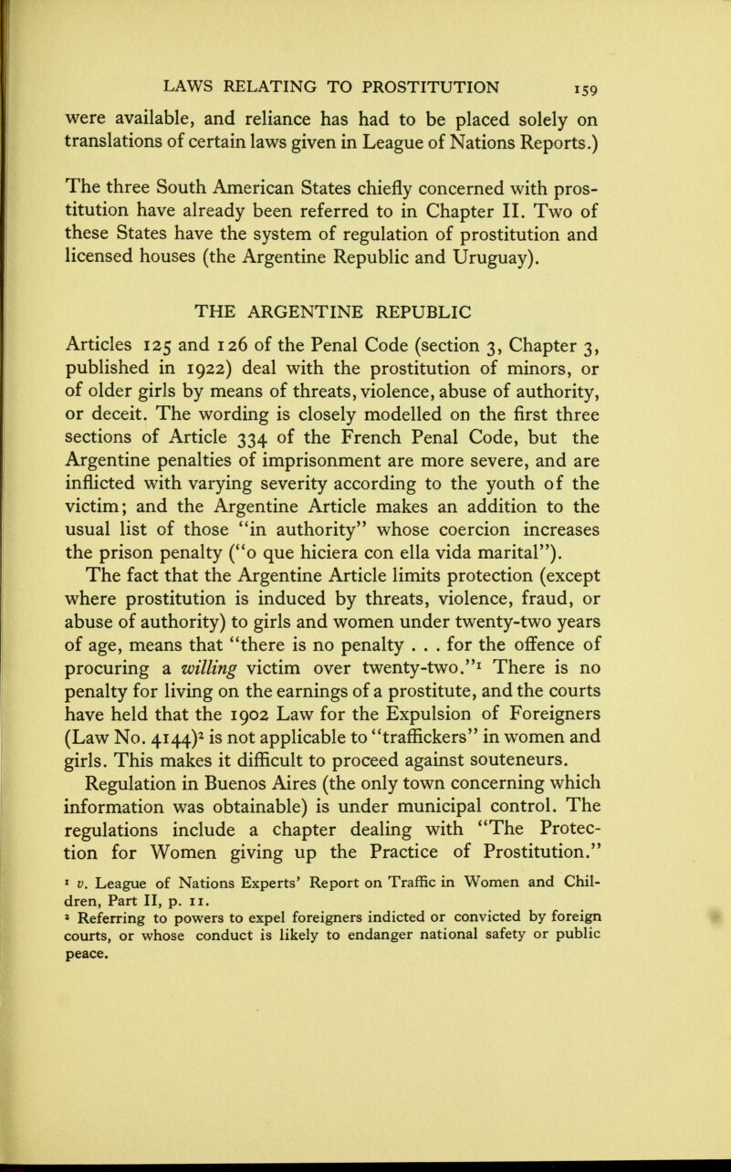 were available, and reliance has had to be placed solely on translations of certain laws given in League of Nations Reports.) The three South American States chiefly concerned with pros- titution have already been referred to in Chapter II. Two of these States have the system of regulation of prostitution and licensed houses (the Argentine Republic and Uruguay). THE ARGENTINE REPUBLIC Articles 125 and 126 of the Penal Code (section 3, Chapter 3, published in 1922) deal with the prostitution of minors, or of older girls by means of threats, violence, abuse of authority, or deceit. The wording is closely modelled on the first three sections of Article 334 of the French Penal Code, but the Argentine penalties of imprisonment are more severe, and are inflicted with varying severity according to the youth of the victim; and the Argentine Article makes an addition to the usual list of those in authority whose coercion increases the prison penalty (o que hiciera con ella vida marital). The fact that the Argentine Article limits protection (except where prostitution is induced by threats, violence, fraud, or abuse of authority) to girls and women under twenty-two years of age, means that there is no penalty . . . for the offence of procuring a willing victim over twenty-two.1 There is no penalty for living on the earnings of a prostitute, and the courts have held that the 1902 Law for the Expulsion of Foreigners (Law No. 4144)* is not applicable to traffickers in women and girls. This makes it difficult to proceed against souteneurs. Regulation in Buenos Aires (the only town concerning which information was obtainable) is under municipal control. The regulations include a chapter dealing with The Protec- tion for Women giving up the Practice of Prostitution. 1 v. League of Nations Experts' Report on Traffic in Women and Chil- dren, Part II, p. 11. * Referring to powers to expel foreigners indicted or convicted by foreign courts, or whose conduct is likely to endanger national safety or public peace.