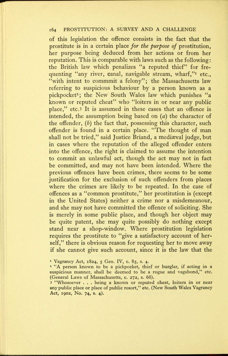 of this legislation the offence consists in the fact that the prostitute is in a certain place for the purpose of prostitution, her purpose being deduced from her actions or from her reputation. This is comparable with laws such as the following: the British law which penalizes a reputed thief for fre- quenting any river, canal, navigable stream, wharf,1 etc., with intent to commmit a felony; the Massachusetts law referring to suspicious behaviour by a person known as a pickpocket2; the New South Wales law which punishes a known or reputed cheat who loiters in or near any public place, etc.3 It is assumed in these cases that an offence is intended, the assumption being based on (a) the character of the offender, (b) the fact that, possessing this character, such offender is found in a certain place. The thought of man shall not be tried, said Justice Briand, a mediaeval judge, but in cases where the reputation of the alleged offender enters into the offence, the right is claimed to assume the intention to commit an unlawful act, though the act may not in fact be committed, and may not have been intended. Where the previous offences have been crimes, there seems to be some justification for the exclusion of such offenders from places where the crimes are likely to be repeated. In the case of offences as a common prostitute, her prostitution is (except in the United States) neither a crime nor a misdemeanour, and she may not have committed the offence of soliciting. She is merely in some public place, and though her object may be quite patent, she may quite possibly do nothing except stand near a shop-window. Where prostitution legislation requires the prostitute to give a satisfactory account of her- self, there is obvious reason for requesting her to move away if she cannot give such account, since it is the law that the 1 Vagrancy Act, 1824, 5 Geo. IV, c. 85, s. 4. 1 A person known to be a pickpocket, thief or burglar, if acting in a suspicious manner, shall be deemed to be a rogue and vagabond, etc. (General Laws of Massachusetts, c. 272, s. 68). 3 Whosoever . . . being a known or reputed cheat, loiters in or near any public place or place of public resort, etc. (New South Wales Vagrancy Act, 1902, No. 74, s. 4).