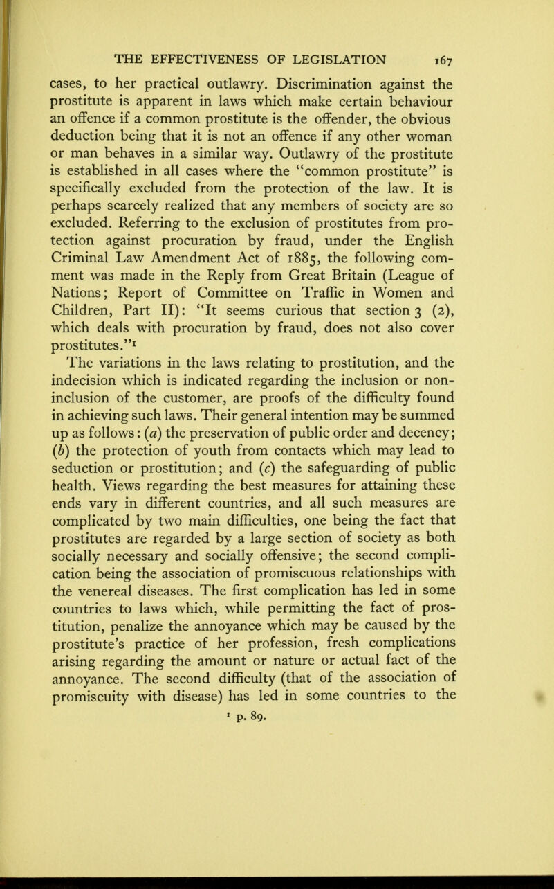 cases, to her practical outlawry. Discrimination against the prostitute is apparent in laws which make certain behaviour an offence if a common prostitute is the offender, the obvious deduction being that it is not an offence if any other woman or man behaves in a similar way. Outlawry of the prostitute is established in all cases where the common prostitute is specifically excluded from the protection of the law. It is perhaps scarcely realized that any members of society are so excluded. Referring to the exclusion of prostitutes from pro- tection against procuration by fraud, under the English Criminal Law Amendment Act of 1885, the following com- ment was made in the Reply from Great Britain (League of Nations; Report of Committee on Traffic in Women and Children, Part II): It seems curious that section 3 (2), which deals with procuration by fraud, does not also cover prostitutes.1 The variations in the laws relating to prostitution, and the indecision which is indicated regarding the inclusion or non- inclusion of the customer, are proofs of the difficulty found in achieving such laws. Their general intention may be summed up as follows: (a) the preservation of public order and decency; (b) the protection of youth from contacts which may lead to seduction or prostitution; and (c) the safeguarding of public health. Views regarding the best measures for attaining these ends vary in different countries, and all such measures are complicated by two main difficulties, one being the fact that prostitutes are regarded by a large section of society as both socially necessary and socially offensive; the second compli- cation being the association of promiscuous relationships with the venereal diseases. The first complication has led in some countries to laws which, while permitting the fact of pros- titution, penalize the annoyance which may be caused by the prostitute's practice of her profession, fresh complications arising regarding the amount or nature or actual fact of the annoyance. The second difficulty (that of the association of promiscuity with disease) has led in some countries to the * p. 89.