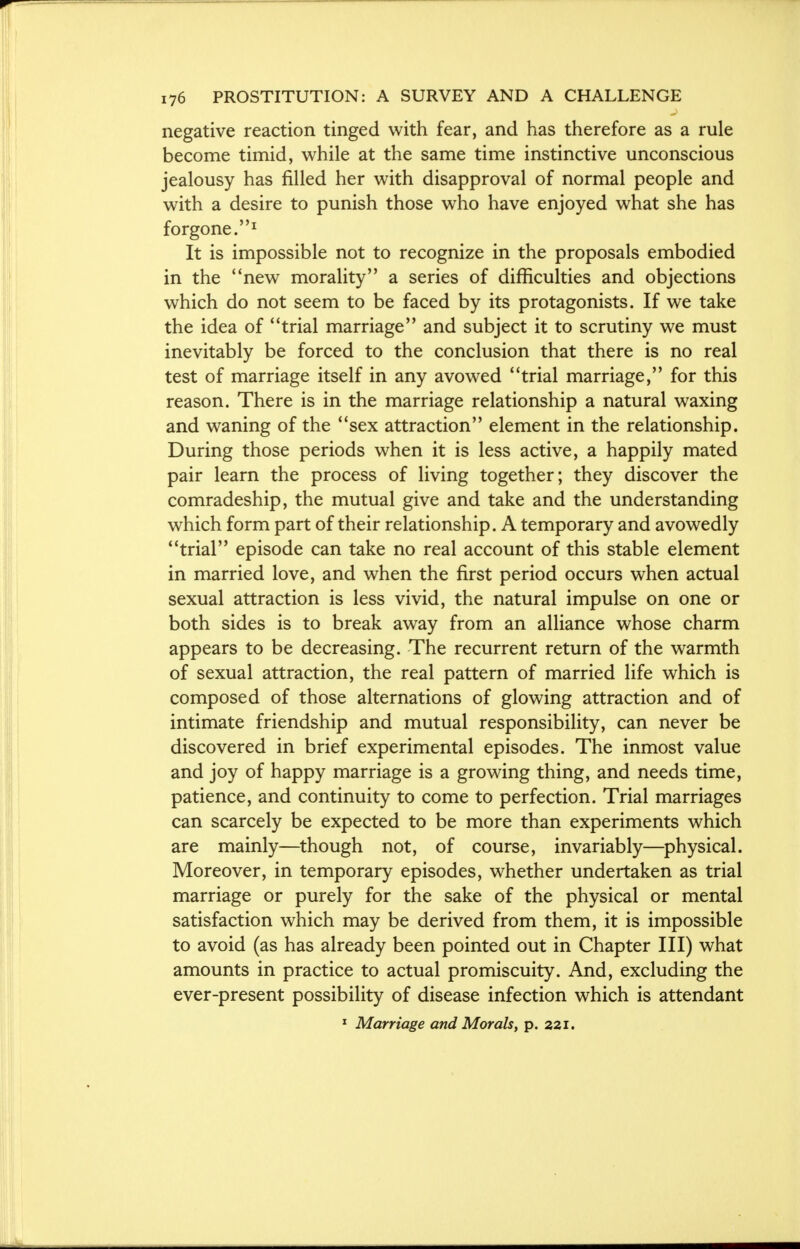 negative reaction tinged with fear, and has therefore as a rule become timid, while at the same time instinctive unconscious jealousy has filled her with disapproval of normal people and with a desire to punish those who have enjoyed what she has forgone.1 It is impossible not to recognize in the proposals embodied in the new morality a series of difficulties and objections which do not seem to be faced by its protagonists. If we take the idea of trial marriage and subject it to scrutiny we must inevitably be forced to the conclusion that there is no real test of marriage itself in any avowed trial marriage, for this reason. There is in the marriage relationship a natural waxing and waning of the sex attraction element in the relationship. During those periods when it is less active, a happily mated pair learn the process of living together; they discover the comradeship, the mutual give and take and the understanding which form part of their relationship. A temporary and avowedly trial episode can take no real account of this stable element in married love, and when the first period occurs when actual sexual attraction is less vivid, the natural impulse on one or both sides is to break away from an alliance whose charm appears to be decreasing. The recurrent return of the warmth of sexual attraction, the real pattern of married life which is composed of those alternations of glowing attraction and of intimate friendship and mutual responsibility, can never be discovered in brief experimental episodes. The inmost value and joy of happy marriage is a growing thing, and needs time, patience, and continuity to come to perfection. Trial marriages can scarcely be expected to be more than experiments which are mainly—though not, of course, invariably—physical. Moreover, in temporary episodes, whether undertaken as trial marriage or purely for the sake of the physical or mental satisfaction which may be derived from them, it is impossible to avoid (as has already been pointed out in Chapter III) what amounts in practice to actual promiscuity. And, excluding the ever-present possibility of disease infection which is attendant 1 Marriage and Morals, p. 221.