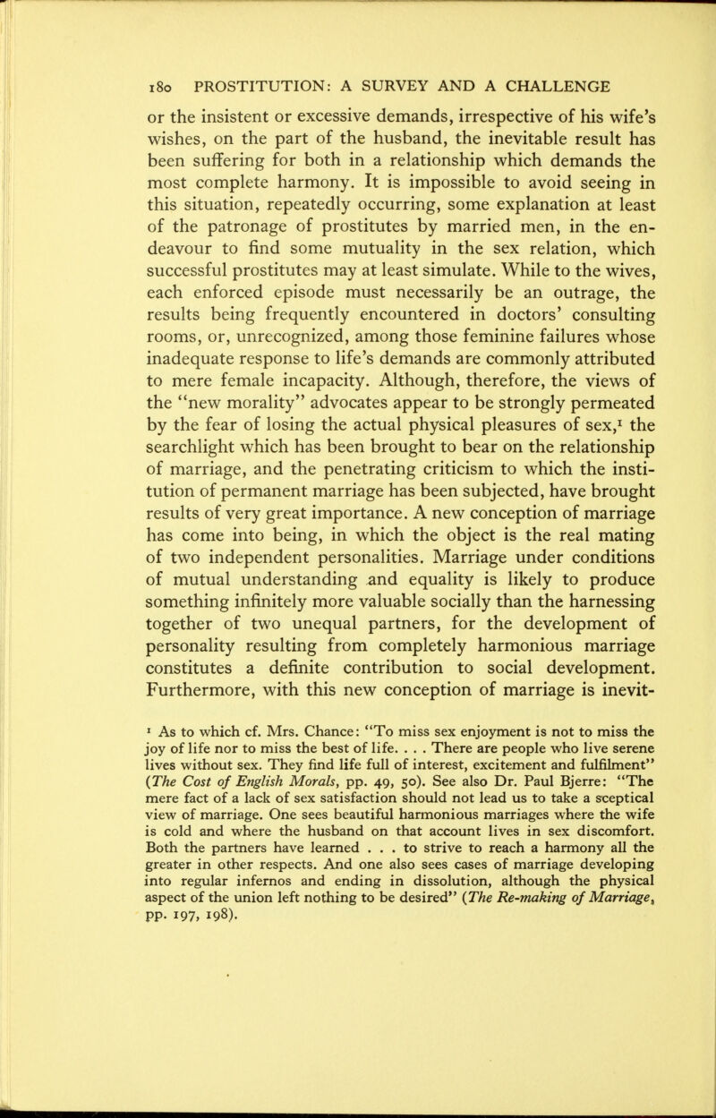 or the insistent or excessive demands, irrespective of his wife's wishes, on the part of the husband, the inevitable result has been suffering for both in a relationship which demands the most complete harmony. It is impossible to avoid seeing in this situation, repeatedly occurring, some explanation at least of the patronage of prostitutes by married men, in the en- deavour to find some mutuality in the sex relation, which successful prostitutes may at least simulate. While to the wives, each enforced episode must necessarily be an outrage, the results being frequently encountered in doctors' consulting rooms, or, unrecognized, among those feminine failures whose inadequate response to life's demands are commonly attributed to mere female incapacity. Although, therefore, the views of the new morality advocates appear to be strongly permeated by the fear of losing the actual physical pleasures of sex,1 the searchlight which has been brought to bear on the relationship of marriage, and the penetrating criticism to which the insti- tution of permanent marriage has been subjected, have brought results of very great importance. A new conception of marriage has come into being, in which the object is the real mating of two independent personalities. Marriage under conditions of mutual understanding and equality is likely to produce something infinitely more valuable socially than the harnessing together of two unequal partners, for the development of personality resulting from completely harmonious marriage constitutes a definite contribution to social development. Furthermore, with this new conception of marriage is inevit- 1 As to which cf. Mrs. Chance: To miss sex enjoyment is not to miss the joy of life nor to miss the best of life. . . . There are people who live serene lives without sex. They find life full of interest, excitement and fulfilment (The Cost of English Morals, pp. 49, 50). See also Dr. Paul Bjerre: The mere fact of a lack of sex satisfaction should not lead us to take a sceptical view of marriage. One sees beautiful harmonious marriages where the wife is cold and where the husband on that account lives in sex discomfort. Both the partners have learned ... to strive to reach a harmony all the greater in other respects. And one also sees cases of marriage developing into regular infernos and ending in dissolution, although the physical aspect of the union left nothing to be desired (The Re-making of Marriage, pp. 197, 198).