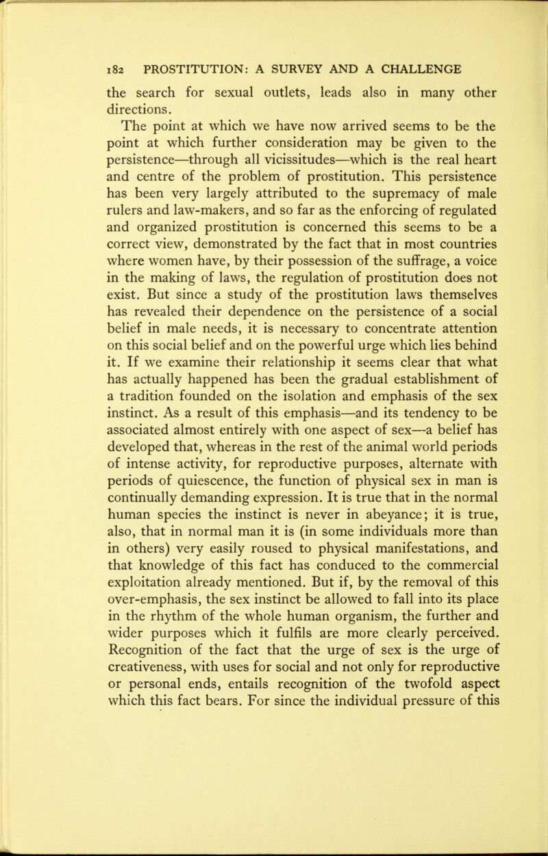 the search for sexual outlets, leads also in many other directions. The point at which we have now arrived seems to be the point at which further consideration may be given to the persistence—through all vicissitudes—which is the real heart and centre of the problem of prostitution. This persistence has been very largely attributed to the supremacy of male rulers and law-makers, and so far as the enforcing of regulated and organized prostitution is concerned this seems to be a correct view, demonstrated by the fact that in most countries where women have, by their possession of the suffrage, a voice in the making of laws, the regulation of prostitution does not exist. But since a study of the prostitution laws themselves has revealed their dependence on the persistence of a social belief in male needs, it is necessary to concentrate attention on this social belief and on the powerful urge which lies behind it. If we examine their relationship it seems clear that what has actually happened has been the gradual establishment of a tradition founded on the isolation and emphasis of the sex instinct. As a result of this emphasis—and its tendency to be associated almost entirely with one aspect of sex—a belief has developed that, whereas in the rest of the animal world periods of intense activity, for reproductive purposes, alternate with periods of quiescence, the function of physical sex in man is continually demanding expression. It is true that in the normal human species the instinct is never in abeyance; it is true, also, that in normal man it is (in some individuals more than in others) very easily roused to physical manifestations, and that knowledge of this fact has conduced to the commercial exploitation already mentioned. But if, by the removal of this over-emphasis, the sex instinct be allowed to fall into its place in the rhythm of the whole human organism, the further and wider purposes which it fulfils are more clearly perceived. Recognition of the fact that the urge of sex is the urge of creativeness, with uses for social and not only for reproductive or personal ends, entails recognition of the twofold aspect which this fact bears. For since the individual pressure of this