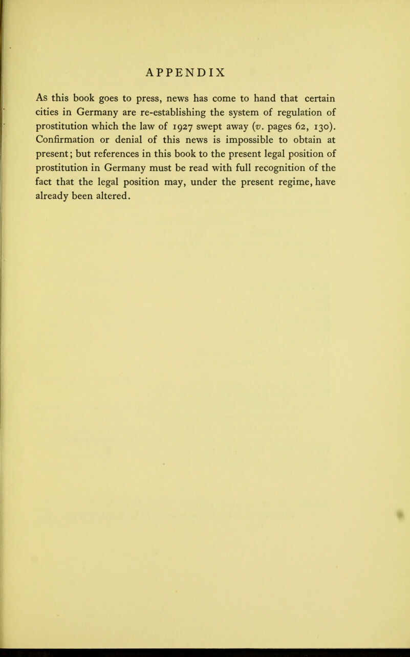 APPENDIX As this book goes to press, news has come to hand that certain cities in Germany are re-establishing the system of regulation of prostitution which the law of 1927 swept away (v. pages 62, 130). Confirmation or denial of this news is impossible to obtain at present; but references in this book to the present legal position of prostitution in Germany must be read with full recognition of the fact that the legal position may, under the present regime, have already been altered.