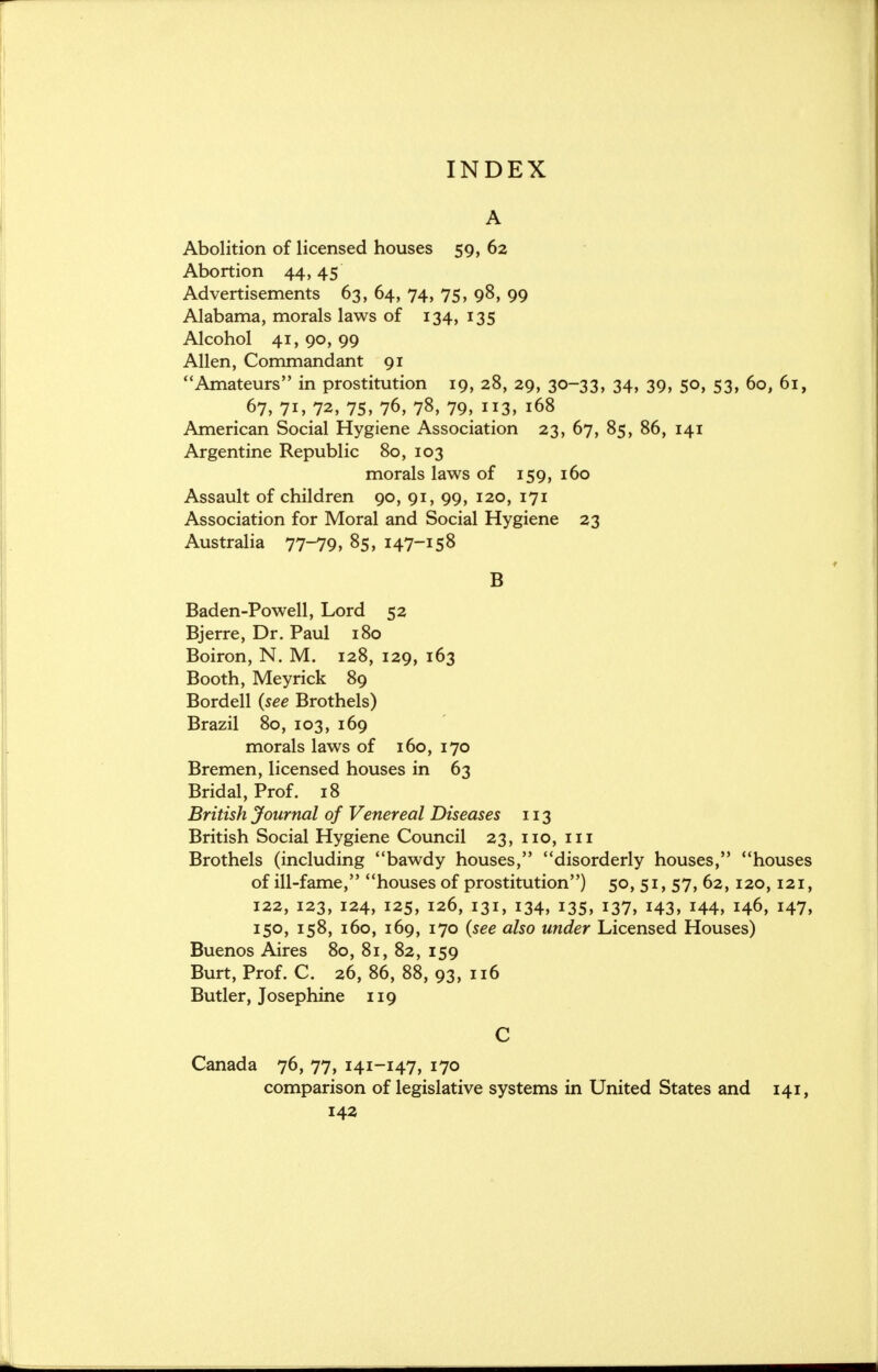 INDEX A Abolition of licensed houses 59, 62 Abortion 44,45 Advertisements 63, 64, 74, 75, 98, 99 Alabama, morals laws of 134, 135 Alcohol 41, 90, 99 Allen, Commandant 91 Amateurs in prostitution 19, 28, 29, 30-33, 34, 39, 50, 53, 60, 61, 67, 71, 72, 75, 76, 78, 79, 113, 168 American Social Hygiene Association 23, 67, 85, 86, 141 Argentine Republic 80, 103 morals laws of 159, 160 Assault of children 90, 91, 99, 120, 171 Association for Moral and Social Hygiene 23 Australia 77-79, 85, 147-158 B Baden-Powell, Lord 52 Bjerre, Dr. Paul 180 Boiron, N. M. 128, 129, 163 Booth, Meyrick 89 Bordell (see Brothels) Brazil 80, 103, 169 morals laws of 160, 170 Bremen, licensed houses in 63 Bridal, Prof. 18 British Journal of Venereal Diseases 113 British Social Hygiene Council 23, no, in Brothels (including bawdy houses, disorderly houses, houses of ill-fame, houses of prostitution) 50, 51, 57, 62,120,121, 122, 123, 124, 125, 126, 131, 134, 135, 137, 143, 144, 146, 147, 150, 158, 160, 169, 170 {see also under Licensed Houses) Buenos Aires 80, 81, 82, 159 Burt, Prof. C. 26, 86, 88, 93, 116 Butler, Josephine 119 C Canada 76, 77, 141-147, 170 comparison of legislative systems in United States and 141, 142