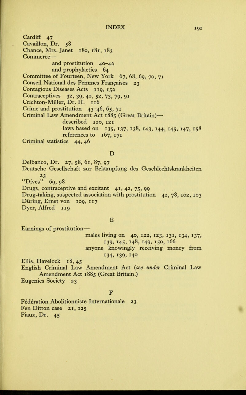 Cardiff 47 Cavaillon, Dr. 58 Chance, Mrs. Janet 180, 181, 183 Commerce— and prostitution 40-42 and prophylactics 64 Committee of Fourteen, New York 67, 68, 69, 70, 71 Conseil National des Femmes Francaises 23 Contagious Diseases Acts 119, 152 Contraceptives 32, 39, 42, 52, 73, 79, 91 Crichton-Miller, Dr. H. 116 Crime and prostitution 43-46, 65, 71 Criminal Law Amendment Act 1885 (Great Britain)— described 120, 121 laws based on 135, 137, 138, 143, 144, 145, 147, 158 references to 167, 171 Criminal statistics 44, 46 D Delbanco, Dr. 27, 58, 61, 87, 97 Deutsche Gesellschaft zur Bekampfung des Geschlechtskrankheiten 23 Dives 69, 98 Drugs, contraceptive and excitant 41, 42, 75, 99 Drug-taking, suspected association with prostitution 42, 78, 102, 103 During, Ernst von 109, 117 Dyer, Alfred 119 E Earnings of prostitution— males living on 40, 122, 123, 131, 134, 137, 139, 145, 148, 149, 150, 166 anyone knowingly receiving money from 134, 139, 140 Ellis, Havelock 18, 45 English Criminal Law Amendment Act (see under Criminal Law Amendment Act 1885 (Great Britain.) Eugenics Society 23 F Federation Abolitionniste Internationale 23 Fen Ditton case 21, 125 Fiaux, Dr. 45