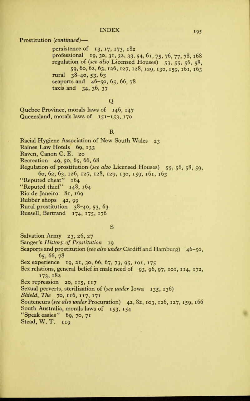 INDEX I9S Prostitution (continued)— persistence of 13, 17, 173, 182 professional 19, 30, 31,3a, 33, 54, 61, 75, 76, 77, 78, 168 regulation of (see also Licensed Houses) 53, 55, 56, 58, 59, 60, 62, 63, 126, 127, 128, 129, 130, 159, 161, 163 rural 38-40, 53, 63 seaports and 46-50, 65, 66, 78 taxis and 34, 36, 37 Q Quebec Province, morals laws of 146, 147 Queensland, morals laws of 151-153, 170 R Racial Hygiene Association of New South Wales 23 Raines Law Hotels 69, 133 Raven, Canon C. E. 20 Recreation 49, 50, 65, 66, 68 Regulation of prostitution (see also Licensed Houses) 55, 56, 58, 59, 60, 62, 63, 126, 127, 128, 129, 130, 159, 161, 163 Reputed cheat 164 Reputed thief 148, 164 Rio de Janeiro 81, 169 Rubber shops 42, 99 Rural prostitution 38-40, 53, 63 Russell, Bertrand 174, 175, 176 S Salvation Army 23, 26, 27 Sanger's History of Prostitution 19 Seaports and prostitution (see also under Cardiff and Hamburg) 46-50, 65, 66, 78 Sex experience 19, 21, 30, 66, 67, 73, 95, 101, 175 Sex relations, general belief in male need of 93, 96, 97, 101, 114, 172, 173, 182 Sex repression 20, 115, 117 Sexual perverts, sterilization of (see under Iowa 135, 136) Shield, The 70, 116, 117, 171 Souteneurs (see also under Procuration) 42, 82, 103, 126, 127, 159, 166 South Australia, morals laws of 153, 154 Speak easies 69, 70, 71 Stead, W. T. 119