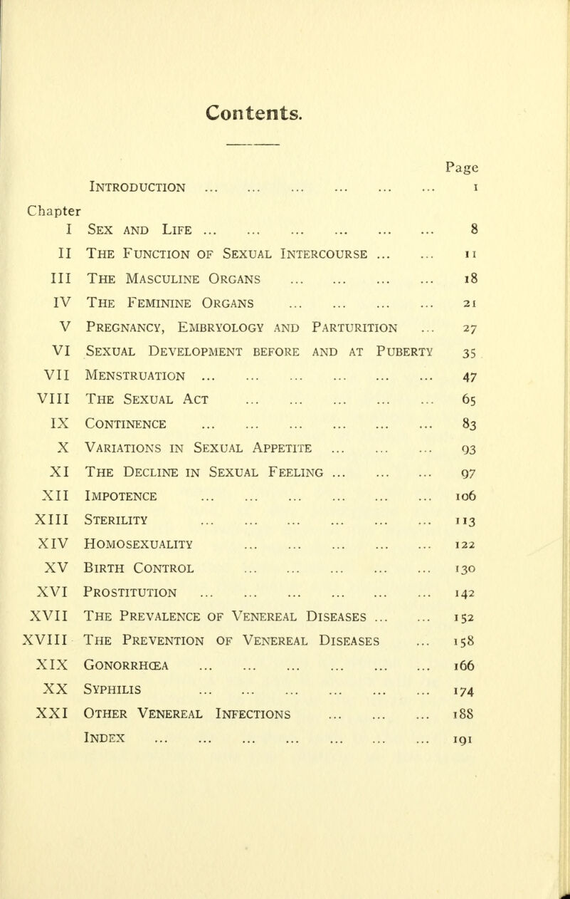 Contents. Page Introduction I Chapter T Sfx and T tff 8 II The Function of Sexual Intercourse . . 11 III ill Thf Ma ^pttt ttmf Dur,ANS 18 IV Thf Ffmtntnf ORfiAivrs X 111 y X l^lvlliN ll\Lj \_J il \ O ... ... ... ... ~— ± v V PPFniVATVTr'V FlfRPVOTflPV AT^yn P APTTTPTTTrkTVI VT ^TTVTTAT U)C\^rTT OPA1TTTVTT RJ?JTr»PT? A IMF* AT PtTRITPTV 35 VTT V X L TVT TV Q T R T T A T T PiM 47 VTTT v x i x Tup ^E'XTTAT Apt TX C O TVTTT TMTT TMPP V Ul\ ll.NLlNLL ... ... ... ... ... ... 8* Y A VAC! ATTTkTVQ TAT <\ITVTTAT APPTTTTTF lJ3 XT -/Y X Tttf T~)Frr tivf ttm '-Ifxttat T^fft Tivif: y/ XTI Tmpotftvpf x ivirv x *^Lj ... ... ... ... ... ... 1 C\fl XIII - V X X X Stfrtltty XIV HOMOSFXUAIITY T 22 X £» At w -A. V -DlKxrl V^UJNIKUL, ... ... ... ... ... I30 XVI Prostitution 142 XVII The Prevalence of Venereal Diseases 152 XVIII The Prevention of Venereal Diseases 158 XIX Gonorrhoea 166 XX Syphilis 174 XXI Other Venereal Infections l88 lT^TxOii.Z*C ••• ■•• ■•■ **• . • * IQI