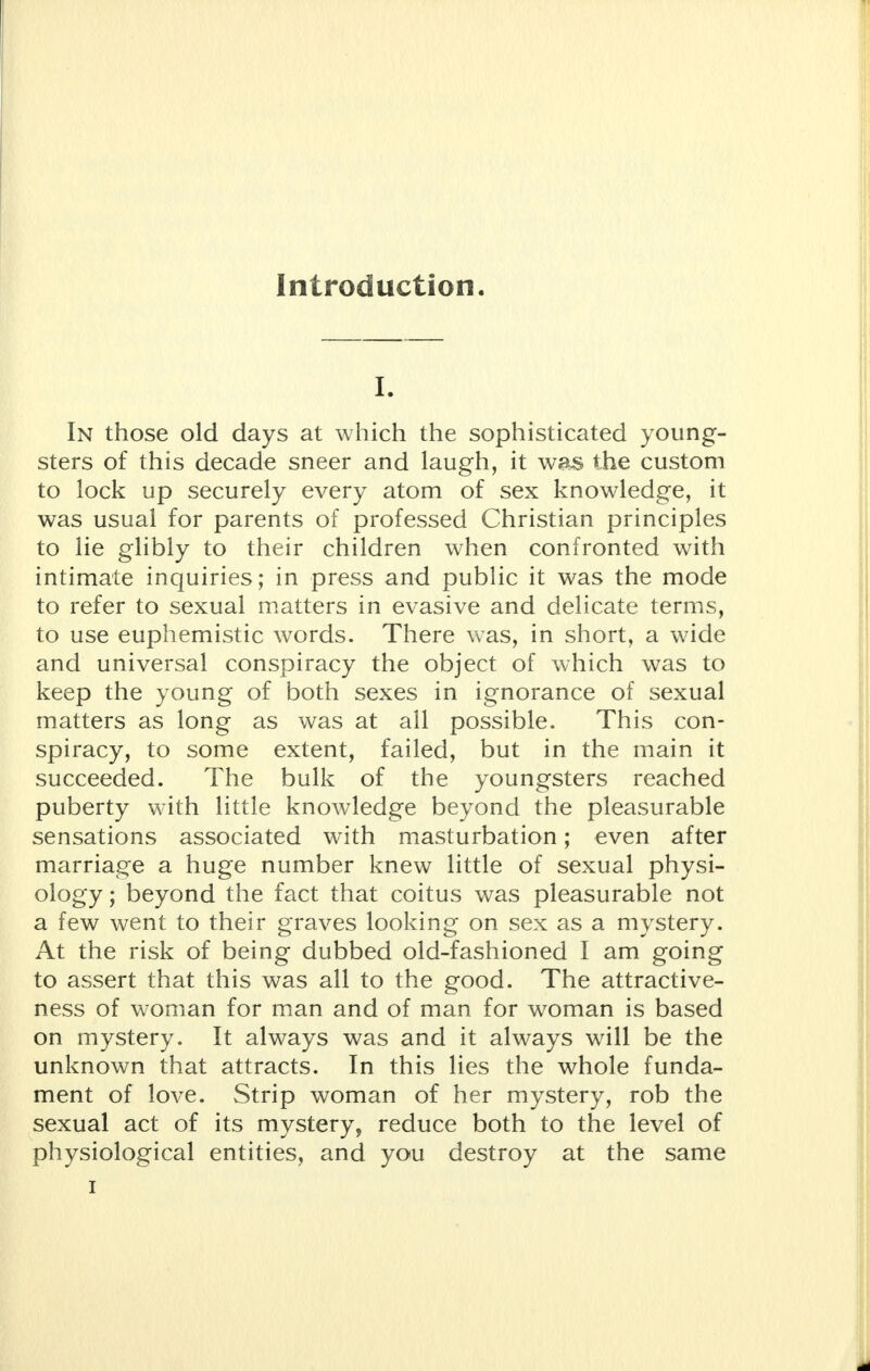 Introduction. I. In those old days at which the sophisticated young- sters of this decade sneer and laugh, it was the custom to lock up securely every atom of sex knowledge, it was usual for parents of professed Christian principles to lie glibly to their children when confronted with intimate inquiries; in press and public it was the mode to refer to sexual matters in evasive and delicate terms, to use euphemistic words. There was, in short, a wide and universal conspiracy the object of which was to keep the young of both sexes in ignorance of sexual matters as long as was at all possible. This con- spiracy, to some extent, failed, but in the main it succeeded. The bulk of the youngsters reached puberty with little knowledge beyond the pleasurable sensations associated with masturbation; even after marriage a huge number knew little of sexual physi- ology ; beyond the fact that coitus was pleasurable not a few went to their graves looking on sex as a mystery. At the risk of being dubbed old-fashioned I am going to assert that this was all to the good. The attractive- ness of woman for man and of man for woman is based on mystery. It always was and it always will be the unknown that attracts. In this lies the whole funda- ment of love. Strip woman of her mystery, rob the sexual act of its mystery, reduce both to the level of physiological entities, and you destroy at the same