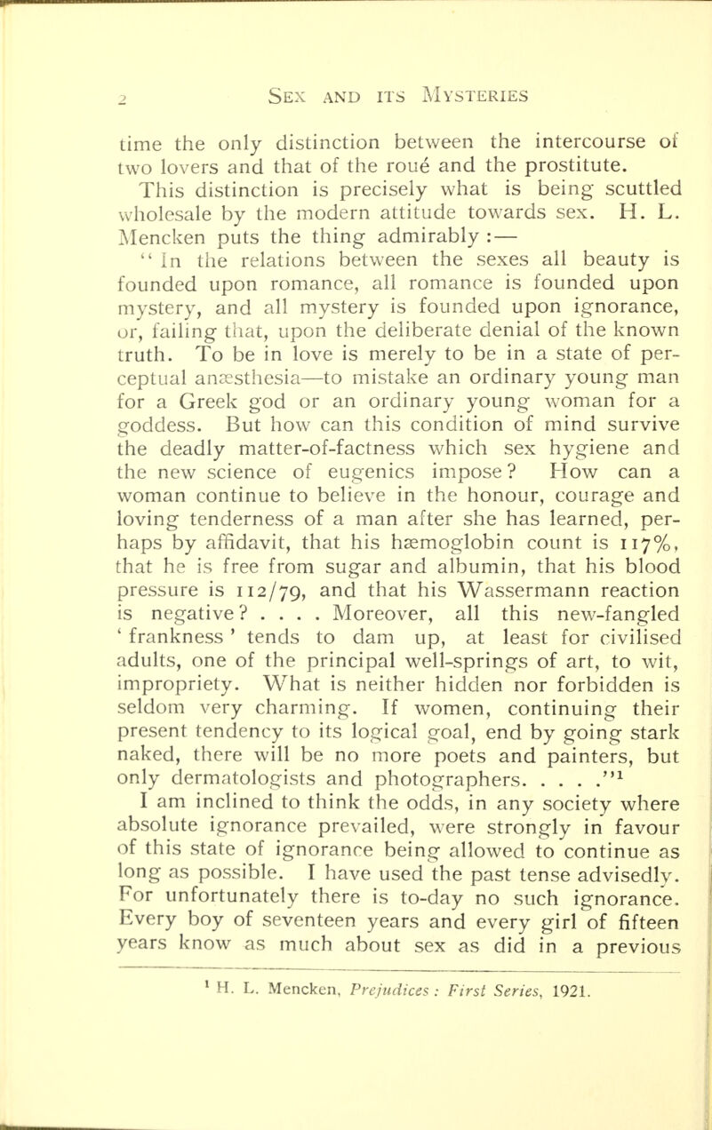 time the only distinction between the intercourse of two lovers and that of the roue and the prostitute. This distinction is precisely what is being scuttled wholesale by the modern attitude towards sex. H. L. Mencken puts the thing admirably : —  In the relations between the sexes all beauty is founded upon romance, all romance is founded upon mystery, and all mystery is founded upon ignorance, or, failing that, upon the deliberate denial of the known truth. To be in love is merely to be in a state of per- ceptual anaesthesia—to mistake an ordinary young man for a Greek god or an ordinary young woman for a goddess. But how can this condition of mind survive the deadly matter-of-factness which sex hygiene and the new science of eugenics impose ? How can a woman continue to believe in the honour, courage and loving tenderness of a man after she has learned, per- haps by affidavit, that his haemoglobin count is 117%, that he is free from sugar and albumin, that his blood pressure is 112/79, and that his Wassermann reaction is negative? .... Moreover, all this new-fangled ' frankness ' tends to dam up, at least for civilised adults, one of the principal well-springs of art, to wit, impropriety. What is neither hidden nor forbidden is seldom very charming. If women, continuing their present tendency to its logical goal, end by going stark naked, there will be no more poets and painters, but only dermatologists and photographers M1 I am inclined to think the odds, in any society where absolute ignorance prevailed, were strongly in favour of this state of ignorance being allowed to continue as long as possible. I have used the past tense advisedly. For unfortunately there is to-day no such ignorance. Every boy of seventeen years and every girl of fifteen years know as much about sex as did in a previous 1 H. L. Mencken, Prejudices : First Series, 1921.