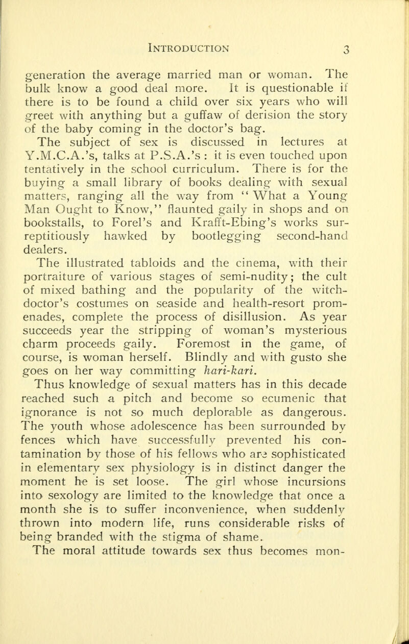 generation the average married man or woman. The bulk know a good deal more. It is questionable if there is to be found a child over six years who will greet with anything but a guffaw of derision the story of the baby coming in the doctor's bag. The subject of sex is discussed in lectures at Y.M.C.A.'s, talks at P.S.A.'s : it is even touched upon tentatively in the school curriculum. There is for the buying a small library of books dealing with sexual matters, ranging all the way from  What a Young Man Ought to Know, flaunted gaily in shops and on bookstalls, to Forel's and Krafft-EDing's works sur- reptitiously hawked by bootlegging second-hand dealers. The illustrated tabloids and the cinema, with their portraiture of various stages of semi-nudity; the cult of mixed bathing and the popularity of the witch- doctor's costumes on seaside and health-resort prom- enades, complete the process of disillusion. As year succeeds year the stripping of woman's mysterious charm proceeds gaily. Foremost in the game, of course, is woman herself. Blindly and with gusto she goes on her way committing hari-kari. Thus knowledge of sexual matters has in this decade reached such a pitch and become so ecumenic that ignorance is not so much deplorable as dangerous. The youth whose adolescence has been surrounded by fences which have successfully prevented his con- tamination by those of his fellows who are sophisticated in elementary sex physiology is in distinct clanger the moment he is set loose. The girl whose incursions into sexology are limited to the knowledge that once a month she is to suffer inconvenience, when suddenly thrown into modern life, runs considerable risks of being branded with the stigma of shame. The moral attitude towards sex thus becomes mon-