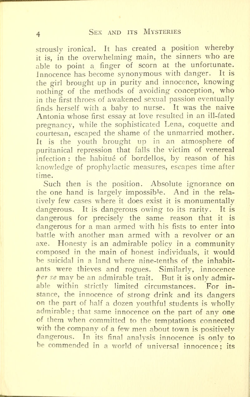 strously ironical. It has created a position whereby it is, in the overwhelming main, the sinners who are able to point a finger of scorn at the unfortunate. Innocence has become synonymous with danger. It is the girl brought up in purity and innocence, knowing nothing of the methods of avoiding conception, who in the first throes of awakened sexual passion eventually finds herself with a baby to nurse. It was the naive Antonia whose first essay at love resulted in an ill-fated pregnancy, while the sophisticated Lena, coquette and courtesan, escaped the shame of the unmarried mother. It is the youth brought up in an atmosphere of puritanical repression that falls the victim of venereal infection : the habitue of bordellos, by reason of his knowledge of prophylactic measures, escapes time after time. Such then is the position. Absolute ignorance on the one hand is largely impossible. And in the rela- tively few cases where it does exist it is monumentally dangerous. It is dangerous owing to its rarity. It is dangerous for precisely the same reason that it is dangerous for a man armed with his fists to enter into battle with another man armed with a revolver or an axe. Honesty is an admirable policy in a community composed in the main of honest individuals, it would be suicidal in a land where nine-tenths of the inhabit- ants were thieves and rogues. Similarly, innocence per se may be an admirable trait. But it is only admir- able within strictly limited circumstances. For in- stance, the innocence of strong drink and its dangers on the part of half a dozen youthful students is wholly admirable; that same innocence on the part of any one of them when committed to the temptations connected with the company of a few men about town is positively dangerous. In its final analysis innocence is only to bp commended in a world of universal innocence; its