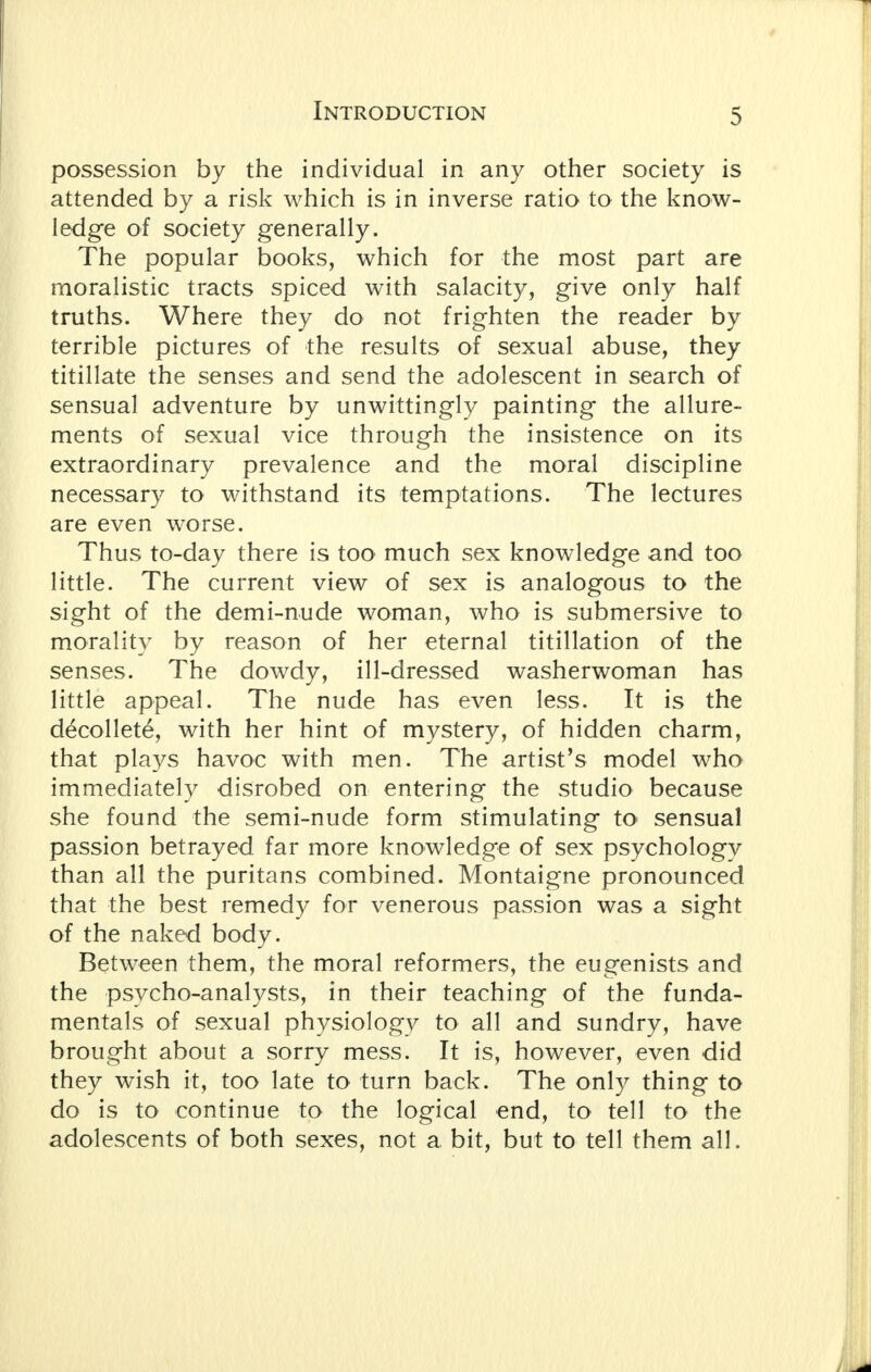 possession by the individual in any other society is attended by a risk which is in inverse ratio to the know- ledge of society generally. The popular books, which for the most part are moralistic tracts spiced with salacity, give only half truths. Where they do not frighten the reader by terrible pictures of the results of sexual abuse, they titillate the senses and send the adolescent in search of sensual adventure by unwittingly painting the allure- ments of sexual vice through the insistence on its extraordinary prevalence and the moral discipline necessary to withstand its temptations. The lectures are even worse. Thus to-day there is too much sex knowledge and too little. The current view of sex is analogous to the sight of the demi-nude woman, who is submersive to morality by reason of her eternal titillation of the senses. The dowdy, ill-dressed washerwoman has little appeal. The nude has even less. It is the decollete, with her hint of mystery, of hidden charm, that plays havoc with men. The artist's model who immediately disrobed on entering the studio because she found the semi-nude form stimulating to sensual passion betrayed far more knowledge of sex psychology than all the puritans combined. Montaigne pronounced that the best remedy for venerous passion was a sight of the naked body. Between them, the moral reformers, the eugenists and the psycho-analysts, in their teaching of the funda- mentals of sexual physiology to all and sundry, have brought about a sorry mess. It is, however, even did they wish it, too late to turn back. The only thing to do is to continue to the logical end, to tell to the adolescents of both sexes, not a bit, but to tell them all.