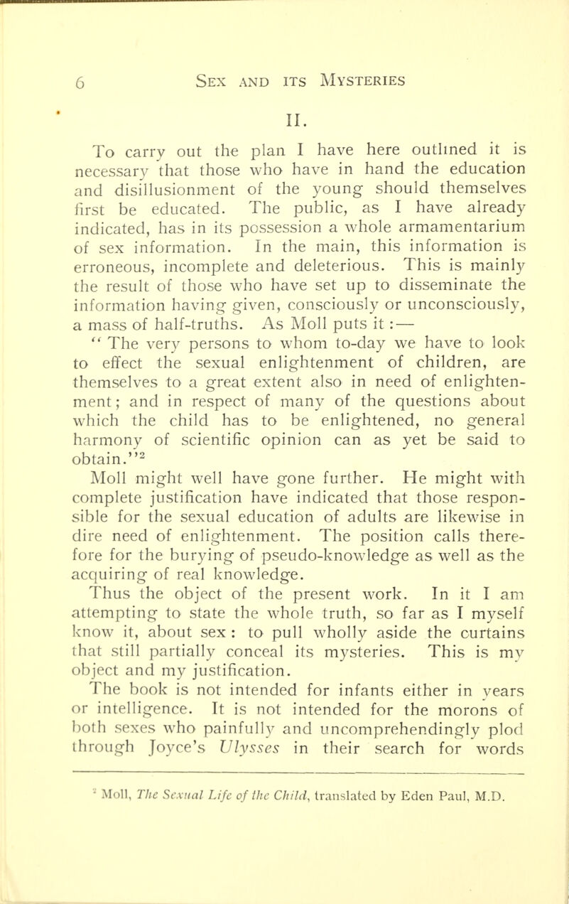 To carry out the plan I have here outlined it is necessary that those who have in hand the education and disillusionment of the young should themselves first be educated. The public, as I have already indicated, has in its possession a whole armamentarium of sex information. In the main, this information is erroneous, incomplete and deleterious. This is mainly the result of those who have set up to disseminate the information having given, consciously or unconsciously, a mass of half-truths. As Moll puts it: —  The very persons to whom to-day we have to look to effect the sexual enlightenment of children, are themselves to a great extent also in need of enlighten- ment ; and in respect of many of the questions about which the child has to be enlightened, no general harmony of scientific opinion can as yet be said to obtain.2 Moll might well have gone further. He might with complete justification have indicated that those respon- sible for the sexual education of adults are likewise in dire need of enlightenment. The position calls there- fore for the burying of pseudo-knowledge as well as the acquiring of real knowledge. Thus the object of the present work. In it I am attempting to state the whole truth, so far as I myself know it, about sex : to pull wholly aside the curtains that still partially conceal its mysteries. This is my object and my justification. The book is not intended for infants either in vears or intelligence. It is not intended for the morons of both sexes who painfully and uncomprehendingly plod through Joyce's Ulysses in their search for words • Moll, The Sexual Life of the Child, translated by Eden Paul, M.D.