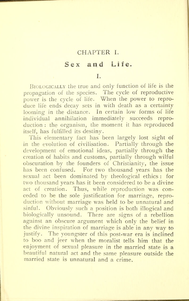 Sex and Life. I. Biologically the true and only function of life is the propagation of the species. The cycle of reproductive power is the cycle of life. When the power to repro- duce life ends decay sets in with death as a certainty looming in the distance. In certain low forms of life individual annihilation immediately succeeds repro- duction : the organism, the moment it has reproduced itself, has fulfilled its destiny. This elementary fact has been largely lost sight of in the evolution of civilisation. Partially through the development of emotional ideas, partially through the creation of habits and customs, partially through wilful obscuration by the founders of Christianity, the issue has been confused. For two thousand years has the sexual act been dominated by theological ethics : for two thousand years has it been considered to be a divine act of creation. Thus, while reproduction was con- ceded to be the sole justification for marriage, repro- duction without marriage was held to be unnatural and sinful. Obviously such a position is both illogical and biologically unsound. There are signs of a rebellion against an obscure argument which only the belief in the divine inspiration of marriage is able in any way to justify. The youngster of this post-war era is inclined to boo and jeer when the moralist tells him that the enjoyment of sexual pleasure in the married state is a beautiful natural act and the same pleasure outside the married state is unnatural and a crime.