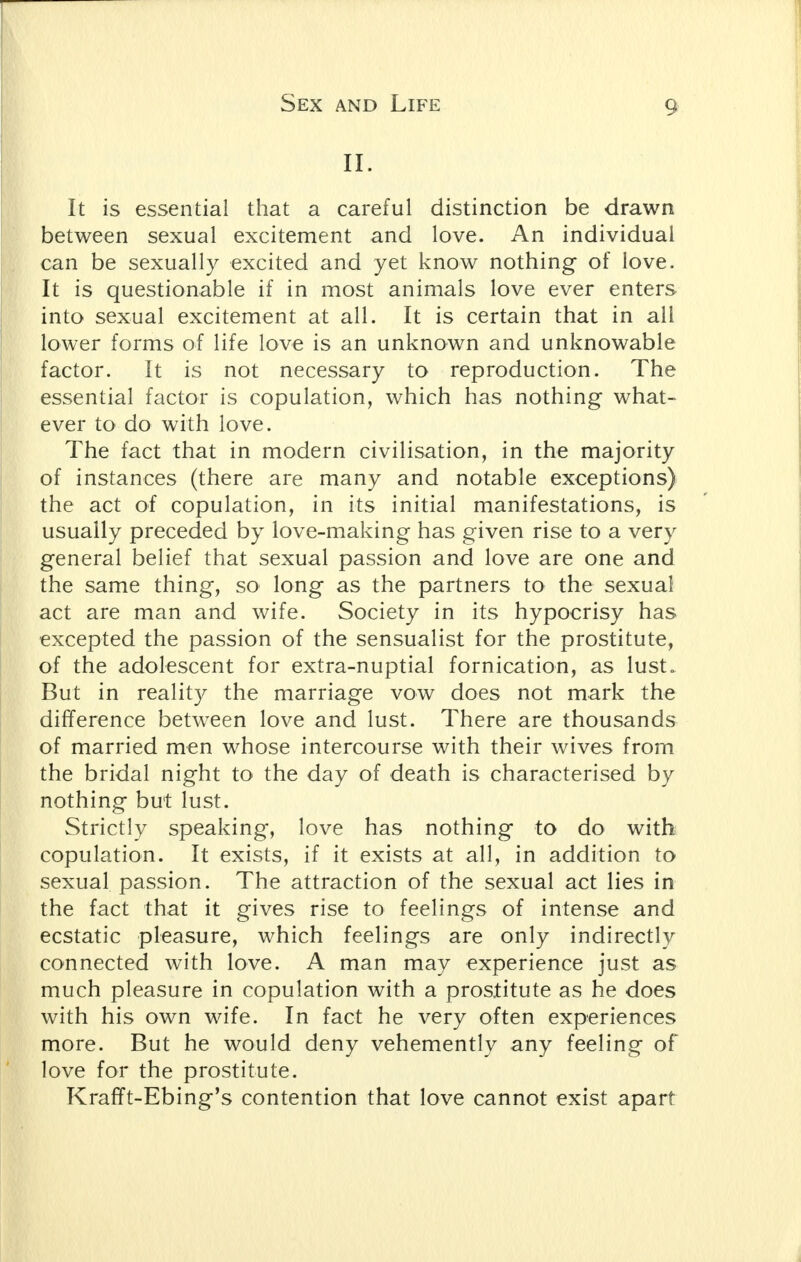 Sex and Life II. It is essential that a careful distinction be drawn between sexual excitement and love. An individual can be sexually excited and yet know nothing of love. It is questionable if in most animals love ever enters into sexual excitement at all. It is certain that in all lower forms of life love is an unknown and unknowable factor. It is not necessary to reproduction. The essential factor is copulation, which has nothing what- ever to do with love. The fact that in modern civilisation, in the majority of instances (there are many and notable exceptions) the act of copulation, in its initial manifestations, is usually preceded by love-making has given rise to a very general belief that sexual passion and love are one and the same thing, so long as the partners to the sexual act are man and wife. Society in its hypocrisy has excepted the passion of the sensualist for the prostitute, of the adolescent for extra-nuptial fornication, as lust. But in reality the marriage vow does not mark the difference between love and lust. There are thousands of married men whose intercourse with their wives from the bridal night to the day of death is characterised by nothing but lust. Strictly speaking, love has nothing to do with copulation. It exists, if it exists at all, in addition to sexual passion. The attraction of the sexual act lies in the fact that it gives rise to feelings of intense and ecstatic pleasure, which feelings are only indirectly connected with love. A man may experience just as much pleasure in copulation with a prostitute as he does with his own wife. In fact he very often experiences more. But he would deny vehemently any feeling of love for the prostitute. Krafft-Ebing's contention that love cannot exist apart