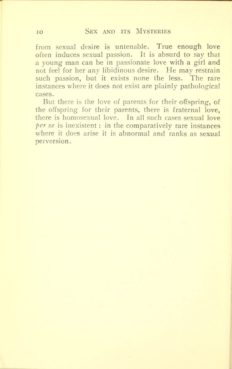 from sexual desire is untenable. True enough love often induces sexual passion. It is absurd to say that a young man can be in passionate love with a girl and not feel for her any libidinous desire. Fie may restrain such passion, but it exists none the less. The rare instances where it does not exist are plainly pathological cases. But there is the love of parents for their offspring, of the offspring for their parents, there is fraternal love, there is homosexual love. In all such cases sexual love per se is inexistent : in the comparatively rare instances where it does arise it is abnormal and ranks as sexual perversion.