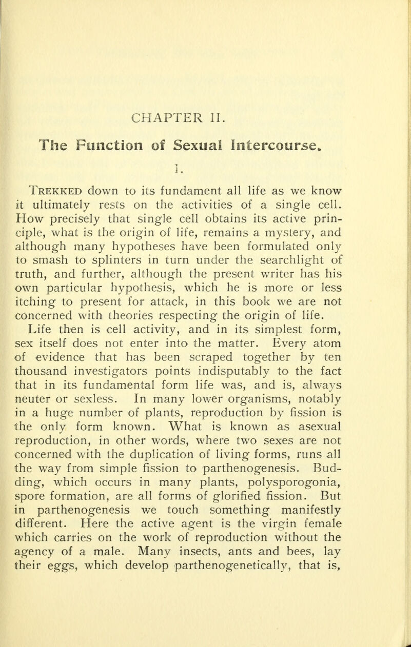 The Function of Sexual Intercourse. I. Trekked down to its fundament all life as we know it ultimately rests on the activities of a single cell. How precisely that single cell obtains its active prin- ciple, what is the origin of life, remains a mystery, and although many hypotheses have been formulated only to smash to splinters in turn under the searchlight of truth, and further, although the present writer has his own particular hypothesis, which he is more or less itching to present for attack, in this book we are not concerned with theories respecting the origin of life. Life then is cell activity, and in its simplest form, sex itself does not enter into the matter. Every atom of evidence that has been scraped together by ten thousand investigators points indisputably to the fact that in its fundamental form life was, and is, always neuter or sexless. In many lower organisms, notably in a huge number of plants, reproduction by fission is the only form known. What is known as asexual reproduction, in other words, where two sexes are not concerned with the duplication of living forms, runs all the way from simple fission to parthenogenesis. Bud- ding, which occurs in many plants, polysporogonia, spore formation, are all forms of glorified fission. But in parthenogenesis we touch something manifestly different. Here the active agent is the virgin female which carries on the work of reproduction without the agency of a male. Many insects, ants and bees, lay their eggs, which develop parthenogenetically, that is,
