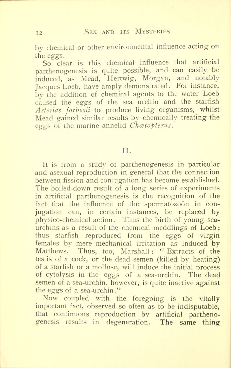 by chemical or other environmental influence acting on the eggs. So clear is this chemical influence that artificial parthenogenesis is quite possible, and can easily be induced, as Mead, Hertwig, Morgan, and notably Jacques Loeb, have amply demonstrated. For instance, by the addition of chemical agents to the water Loeb caused the eggs of the sea urchin and the starfish Asterias forbesii to produce living organisms, whilst Mead gained similar results by chemically treating the eggs of the marine annelid Chcetopterus. II. It is from a study of parthenogenesis in particular and asexual reproduction in general that the connection between fission and conjugation has become established. The boiled-down result of a long series of experiments in artificial parthenogenesis is the recognition of the fact that the influence of the spermatozoon in con- jugation can, in certain instances, be replaced by physico-chemical action. Thus the birth of young sea- urchins as a result of the chemical meddlings of Loeb; thus starfish reproduced from the eggs of virgin females by mere mechanical irritation as induced by Matthews. Thus, too, Marshall :  Extracts of the testis of a cock, or the dead semen (killed by heating) of a starfish or a mollusc, will induce the initial process of cytolysis in the eggs of a sea-urchin. The dead semen of a sea-urchin, however, is quite inactive against the eggs of a sea-urchin. Now coupled with the foregoing is the vitally important fact, observed so often as to be indisputable, that continuous reproduction by artificial partheno- genesis results in degeneration. The same thing