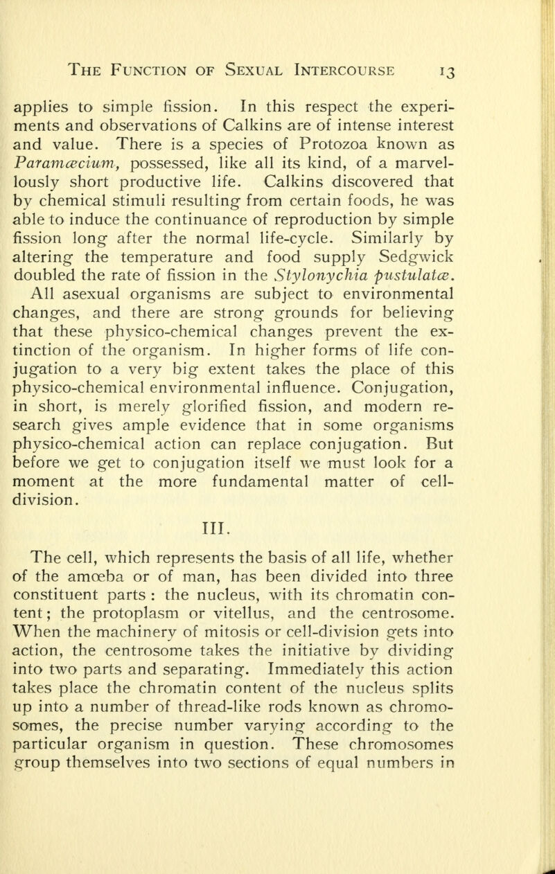applies to simple fission. In this respect the experi- ments and observations of Calkins are of intense interest and value. There is a species of Protozoa known as Paramcecium, possessed, like all its kind, of a marvel- lously short productive life. Calkins discovered that by chemical stimuli resulting from certain foods, he was able to induce the continuance of reproduction by simple fission long after the normal life-cycle. Similarly by altering the temperature and food supply Sedgwick doubled the rate of fission in the Stylonychia pustulatce. All asexual organisms are subject to environmental changes, and there are strong grounds for believing that these physico-chemical changes prevent the ex- tinction of the organism. In higher forms of life con- jugation to a very big extent takes the place of this physico-chemical environmental influence. Conjugation, in short, is merely glorified fission, and modern re- search gives ample evidence that in some organisms physico-chemical action can replace conjugation. But before we get to conjugation itself we must look for a moment at the more fundamental matter of cell- division. III. The cell, which represents the basis of all life, whether of the amoeba or of man, has been divided into three constituent parts : the nucleus, with its chromatin con- tent ; the protoplasm or vitellus, and the centrosome. When the machinery of mitosis or cell-division gets into action, the centrosome takes the initiative by dividing into two parts and separating. Immediately this action takes place the chromatin content of the nucleus splits up into a number of thread-like rods known as chromo- somes, the precise number varying according to the particular organism in question. These chromosomes group themselves into two sections of equal numbers in