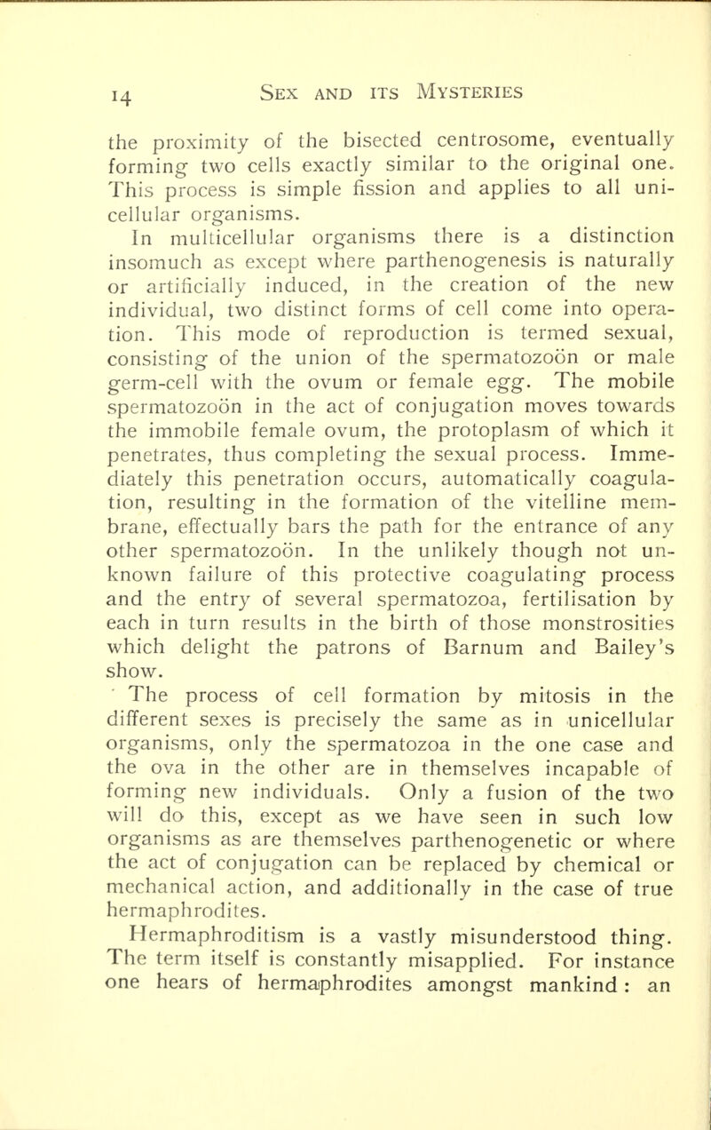 the proximity of the bisected centrosome, eventually forming two cells exactly similar to the original one. This process is simple fission and applies to all uni- cellular organisms. In multicellular organisms there is a distinction insomuch as except where parthenogenesis is naturally or artificially induced, in the creation of the new individual, two distinct forms of cell come into opera- tion. This mode of reproduction is termed sexual, consisting of the union of the spermatozoon or male germ-cell with the ovum or female egg. The mobile spermatozoon in the act of conjugation moves towards the immobile female ovum, the protoplasm of which it penetrates, thus completing the sexual process. Imme- diately this penetration occurs, automatically coagula- tion, resulting in the formation of the vitelline mem- brane, effectually bars the path for the entrance of any other spermatozoon. In the unlikely though not un- known failure of this protective coagulating process and the entry of several spermatozoa, fertilisation by each in turn results in the birth of those monstrosities which delight the patrons of Barnum and Bailey's show. The process of cell formation by mitosis in the different sexes is precisely the same as in unicellular organisms, only the spermatozoa in the one case and the ova in the other are in themselves incapable of forming new individuals. Only a fusion of the two will do this, except as we have seen in such low organisms as are themselves parthenogenetic or where the act of conjugation can be replaced by chemical or mechanical action, and additionally in the case of true hermaphrodites. Hermaphroditism is a vastly misunderstood thing. The term itself is constantly misapplied. For instance one hears of hermaphrodites amongst mankind: an