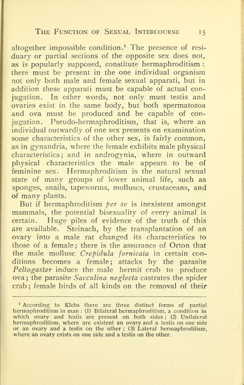 altogether impossible condition.1 The presence of resi- duary or partial sections of the opposite sex does not, as is popularly supposed, constitute hermaphroditism : there must be present in the one individual organism not only both male and female sexual apparati, but in addition these apparati must be capable of actual con- jugation. In other words, not only must testis and ovaries exist in the same body, but both spermatozoa and ova must be produced and be capable of con- jugation. Pseudo-hermaphroditism, that is, where an individual outwardly of one sex presents on examination some characteristics of the other sex, is fairly common, as in gynandria, where the female exhibits male physical characteristics; and in androgynia, where in outward physical characteristics the male appears to be of feminine sex. Hermaphroditism is the natural sexual state of many groups of lower animal life, such as sponges, snails, tapeworms, molluscs, crustaceans, and of many plants. But if hermaphroditism per se is inexistent amongst mammals, the potential bisexuality of every animal is certain. Huge piles of evidence of the truth of this are available. Steinach, by the transplantation of an ovary into a male rat changed its characteristics to those of a female; there is the assurance of Orton that the male mollusc Crepidula fornicata in certain con- ditions becomes a female; attacks by the parasite Peltogaster induce the male hermit crab to produce ova; the parasite Sacculina neglecta castrates the spider crab; female birds of all kinds on the removal of their 1 According to Klebs there are three distinct forms of partial hermaphroditism in man : (1) Bilateral hermaphroditism, a condition in which ovary and testis are present on both sides ; (2) Unilateral hermaphroditism, where are existent an ovary and a testis on one side or an ovary and a testis on the other ; (3) Lateral hermaphroditism, where an ovary exists on one side and a testis on the other.