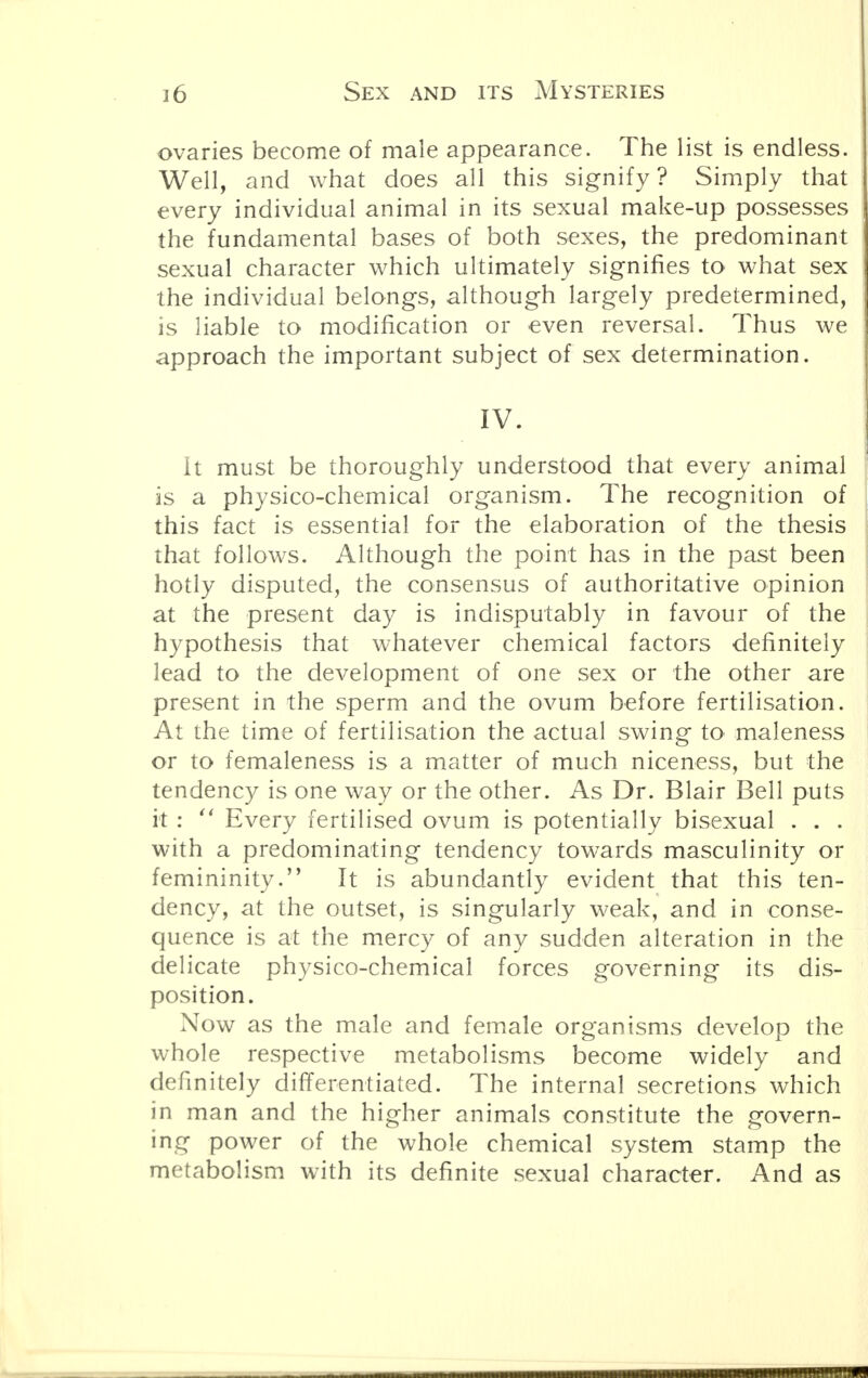 ovaries become of male appearance. The list is endless. Well, and what does all this signify ? Simply that every individual animal in its sexual make-up possesses the fundamental bases of both sexes, the predominant sexual character which ultimately signifies to what sex the individual belongs, although largely predetermined, is liable to modification or even reversal. Thus we approach the important subject of sex determination. IV. it must be thoroughly understood that every animal is a physico-chemical organism. The recognition of this fact is essential for the elaboration of the thesis that follows. Although the point has in the past been hotly disputed, the consensus of authoritative opinion at the present day is indisputably in favour of the hypothesis that whatever chemical factors definitely lead to the development of one sex or the other are present in the sperm and the ovum before fertilisation. At the time of fertilisation the actual swing to maleness or to femaleness is a matter of much niceness, but the tendency is one way or the other. As Dr. Blair Bell puts it:  Every fertilised ovum is potentially bisexual . . . with a predominating tendency towards masculinity or femininity. It is abundantly evident that this ten- dency, at the outset, is singularly weak, and in conse- quence is at the mercy of any sudden alteration in the delicate physico-chemical forces governing its dis- position. Now as the male and female organisms develop the whole respective metabolisms become widely and definitely differentiated. The internal secretions which in man and the higher animals constitute the govern- ing power of the whole chemical system stamp the metabolism with its definite sexual character. And as