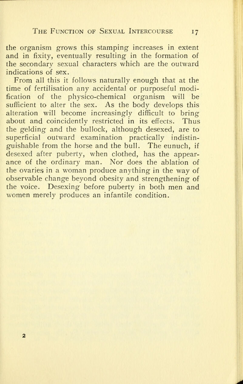 the organism grows this stamping increases in extent and in fixity, eventually resulting in the formation of the secondary sexual characters which are the outward indications of sex. From all this it follows naturally enough that at the time of fertilisation any accidental or purposeful modi- fication of the physico-chemical organism will be sufficient to alter the sex. As the body develops this alteration will become increasingly difficult to bring about and coincidently restricted in its effects. Thus the gelding and the bullock, although desexed, are to superficial outward examination practically indistin- guishable from the horse and the bull. The eunuch, if desexed after puberty, when clothed, has the appear- ance of the ordinary man. Nor does the ablation of the ovaries in a woman produce anything in the way of observable change beyond obesity and strengthening of the voice. Desexing before puberty in both men and women merely produces an infantile condition. 2
