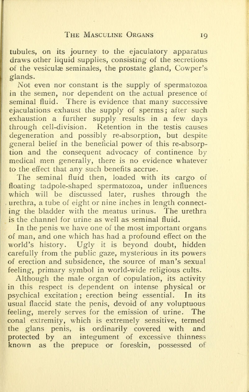 tubules, on its journey to the ejaculatory apparatus draws other liquid supplies, consisting of the secretions of the vesiculae seminales, the prostate gland, Cowper's glands. Not even nor constant is the supply of spermatozoa in the semen, nor dependent on the actual presence of seminal fluid. There is evidence that many successive ejaculations exhaust the supply of sperms; after such exhaustion a further supply results in a few days through cell-division. Retention in the testis causes degeneration and possibly re-absorption, but despite general belief in the beneficial power of this re-absorp- tion and the consequent advocacy of continence by medical men generally, there is no evidence whatever to the effect that any such benefits accrue. The seminal fluid then, loaded with its cargo of floating tadpole-shaped spermatozoa, under influences which will be discussed later, rushes through the urethra, a tube of eight or nine inches in length connect- ing the bladder with the meatus urinus. The urethra is the channel for urine as well as seminal fluid. In the penis we have one of the most important organs of man, and one which has had a profound effect on the world's history. Ugly it is beyond doubt, hidden carefully from the public gaze, mysterious in its powers of erection and subsidence, the source of man's sexual feeling, primary symbol in world-wide religious cults. Although the male organ of copulation, its activity in this respect is dependent on intense physical or psychical excitation ; erection being essential. In its usual flaccid state the penis, devoid of any voluptuous feeling, merely serves for the emission of urine. The conal extremity, which is extremely sensitive, termed the glans penis, is ordinarily covered with and protected by an integument of excessive thinness known as the prepuce or foreskin, possessed of