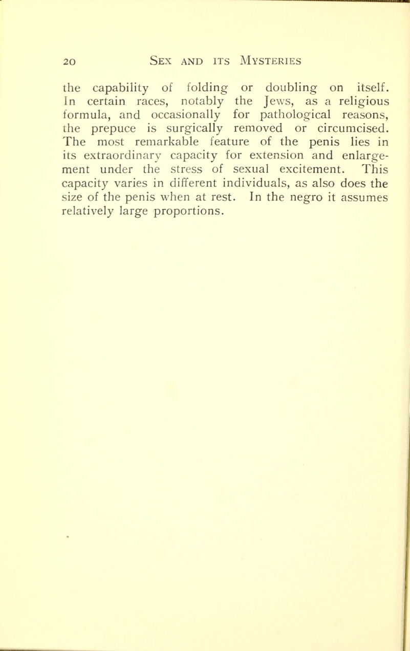the capability of folding or doubling on itself. In certain races, notably the Jews, as a religious formula, and occasionally for pathological reasons, the prepuce is surgically removed or circumcised. The most remarkable feature of the penis lies in its extraordinary capacity for extension and enlarge- ment under the stress of sexual excitement. This capacity varies in different individuals, as also does the size of the penis when at rest. In the negro it assumes relatively large proportions.