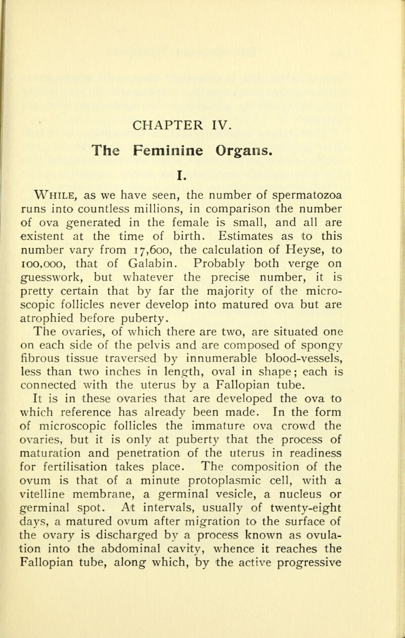 The Feminine Organs. I. While, as we have seen, the number of spermatozoa runs into countless millions, in comparison the number of ova generated in the female is small, and all are existent at the time of birth. Estimates as to this number vary from 17,600, the calculation of Heyse, to 100,000, that of Galabin. Probably both verge on guesswork, but whatever the precise number, it is pretty certain that by far the majority of the micro- scopic follicles never develop into matured ova but are atrophied before puberty. The ovaries, of which there are two, are situated one on each side of the pelvis and are composed of spongy fibrous tissue traversed by innumerable blood-vessels, less than two inches in length, oval in shape; each is connected with the uterus by a Fallopian tube. It is in these ovaries that are developed the ova to which reference has already been made. In the form of microscopic follicles the immature ova crowd the ovaries, but it is only at puberty that the process of maturation and penetration of the uterus in readiness for fertilisation takes place. The composition of the ovum is that of a minute protoplasmic cell, with a vitelline membrane, a germinal vesicle, a nucleus or germinal spot. At intervals, usually of twenty-eight days, a matured ovum after migration to the surface of the ovary is discharged by a process known as ovula- tion into the abdominal cavity, whence it reaches the Fallopian tube, along which, by the active progressive