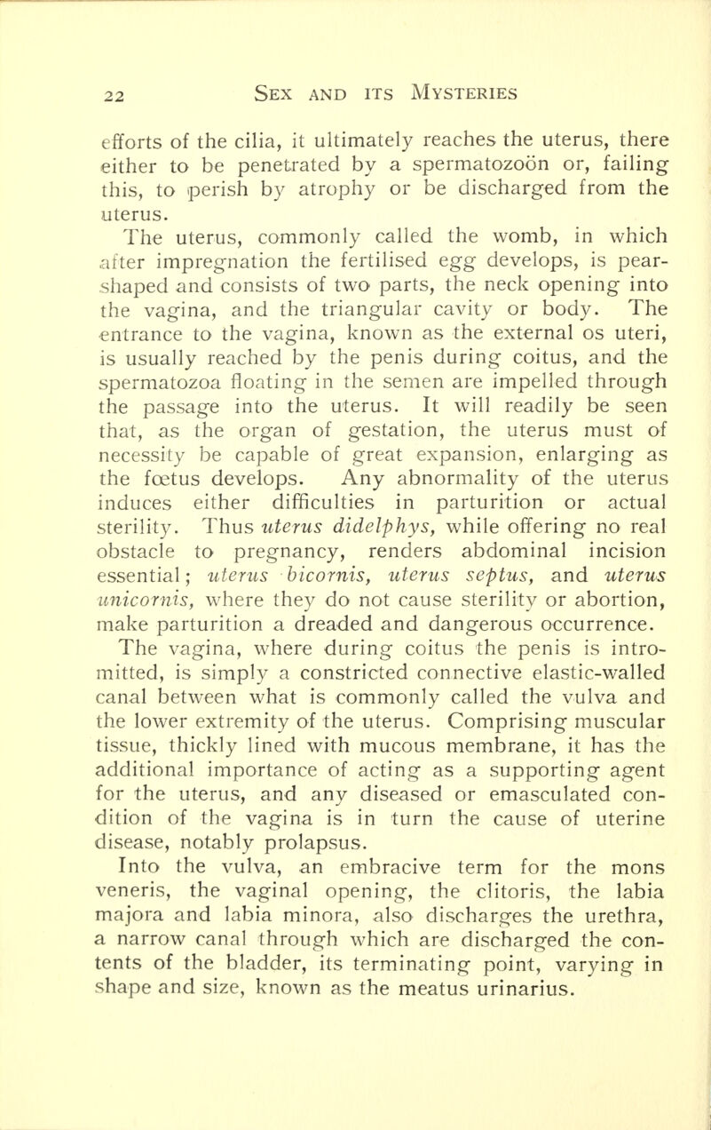 efforts of the cilia, it ultimately reaches the uterus, there either to be penetrated by a spermatozoon or, failing this, to perish by atrophy or be discharged from the uterus. The uterus, commonly called the womb, in which after impregnation the fertilised egg develops, is pear- shaped and consists of two parts, the neck opening into the vagina, and the triangular cavity or body. The entrance to the vagina, known as the external os uteri, is usually reached by the penis during coitus, and the spermatozoa floating in the semen are impelled through the passage into the uterus. It will readily be seen that, as the organ of gestation, the uterus must of necessity be capable of great expansion, enlarging as the foetus develops. Any abnormality of the uterus induces either difficulties in parturition or actual sterility. Thus uterus didelphys, while offering no real obstacle to pregnancy, renders abdominal incision essential; uterus bicornis, uterus septus, and uterus unicornis, where they do not cause sterility or abortion, make parturition a dreaded and dangerous occurrence. The vagina, where during coitus the penis is intro- mitted, is simply a constricted connective elastic-walled canal between what is commonly called the vulva and the lower extremity of the uterus. Comprising muscular tissue, thickly lined with mucous membrane, it has the additional importance of acting as a supporting agent for the uterus, and anv diseased or emasculated con- dition of the vagina is in turn the cause of uterine disease, notably prolapsus. Into the vulva, an embracive term for the mons veneris, the vaginal opening, the clitoris, the labia majora and labia minora, also discharges the urethra, a narrow canal through which are discharged the con- tents of the bladder, its terminating point, varying in shape and size, known as the meatus urinarius.