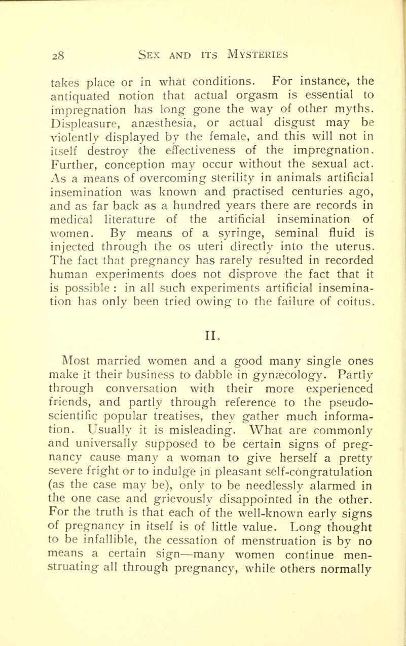 takes place or in what conditions. For instance, the antiquated notion that actual orgasm is essential to impregnation has long gone the way of other myths. Displeasure, anaesthesia, or actual disgust may be violently displayed by the female, and this will not in itself destroy the effectiveness of the impregnation. Further, conception may occur without the sexual act. As a means of overcoming sterility in animals artificial insemination was known and practised centuries ago, and as far back as a hundred years there are records in medical literature of the artificial insemination of women. By means of a syringe, seminal fluid is injected through the os uteri directly into the uterus. The fact that pregnancy has rarely resulted in recorded human experiments does not disprove the fact that it is possible : in all such experiments artificial insemina- tion has only been tried owing to the failure of coitus. II. Most married women and a good many single ones make it their business to dabble in gynaecology. Partly through conversation with their more experienced friends, and partly through reference to the pseudo- scientific popular treatises, they gather much informa- tion. Usually it is misleading. What are commonly and universally supposed to be certain signs of preg- nancy cause many a woman to give herself a pretty severe fright or to indulge in pleasant self-congratulation (as the case may be), only to be needlessly alarmed in the one case and grievously disappointed in the other. For the truth is that each of the well-known early signs of pregnancy in itself is of little value. Long thought to be infallible, the cessation of menstruation is by no means a certain sign—many women continue men- struating all through pregnancy, while others normally
