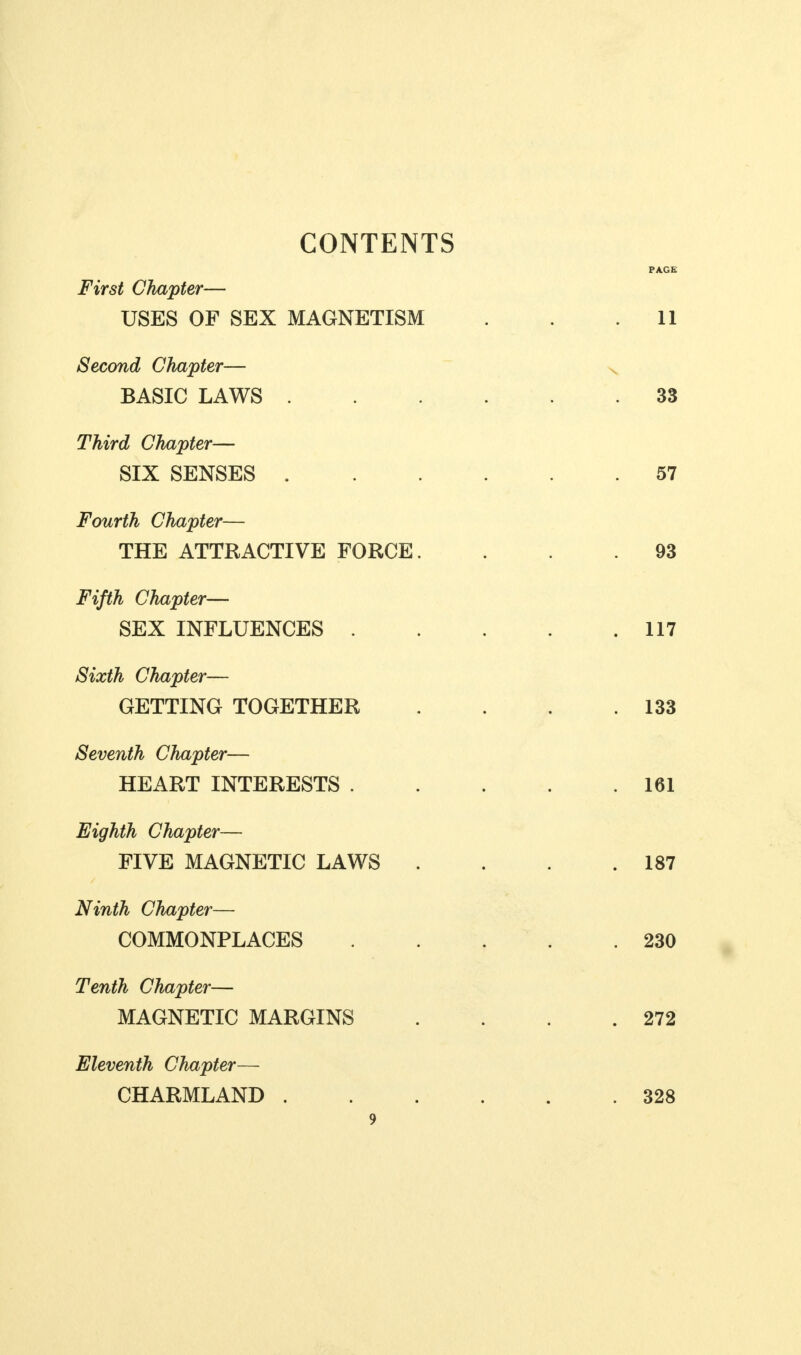 CONTENTS First Chapter— USES OF SEX MAGNETISM Second Chapter— BASIC LAWS . Third Chapter— SIX SENSES . Fourth Chapter— THE ATTRACTIVE FORCE. Fifth Chapter— SEX INFLUENCES . Sixth Chapter— GETTING TOGETHER Seventh Chapter— HEART INTERESTS . Eighth Chapter— FIVE MAGNETIC LAWS . Ninth Chapter— COMMONPLACES Tenth Chapter— MAGNETIC MARGINS Eleventh Chapter— CHARMLAND .