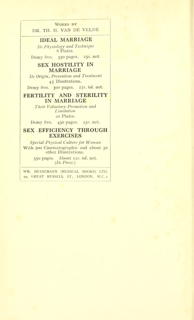 Works by DR. TH. H. VAN DE VELDE IDEAL MARRIAGE Its Physiology and Technique 8 Plates. Demy 8vo. 350 pages. 255. net. SEX HOSTILITY IN MARRIAGE Its Origin, Prevention and Treatment 43 Illustrations. Demy 8vo. 300 pages. 175. 6d. net. FERTILITY AND STERILITY IN MARRIAGE Their Voluntary Promotion and Limitation 20 Plates. Demy 8vo. 450 pages. 255. net. SEX EFFICIENCY THROUGH EXERCISES Special Physical Culture for Woman With 500 Cinematographic and about 50 other Illustrations. 350 pages. About 125. 6d. net. (In Press.) WM. HEINEMANN (MEDICAL BOOKS) LTD. 99, GREAT RUSSELL ST., LONDON, W.C. 1