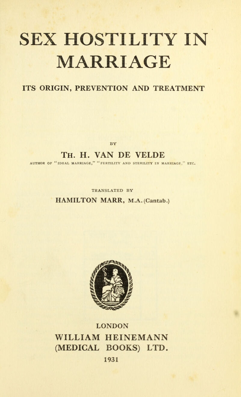 MARRIAGE ITS ORIGIN, PREVENTION AND TREATMENT BY TH. h. van de velde AUTHOR OF IDEAL MARRIAGE,  FERTILITY AND STERILITY IN MARRIAGF, ETC. TRANSLATED BY HAMILTON MARR, M.A. (Cantab.) LONDON WILLIAM HEINEMANN (MEDICAL BOOKS) LTD. 1931