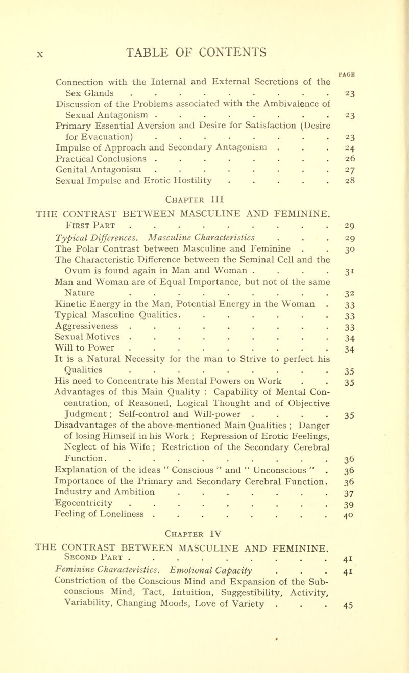 PAGE Connection with the Internal and External Secretions of the Sex Glands 23 Discussion of the Problems associated with the Ambivalence of Sexual Antagonism . . • • . . • • 23 Primary Essential Aversion and Desire for Satisfaction (Desire for Evacuation) ........ 23 Impulse of Approach and Secondary Antagonism ... 24 Practical Conclusions ........ 26 Genital Antagonism ........ 27 Sexual Impulse and Erotic Hostility 28 Chapter III THE CONTRAST BETWEEN MASCULINE AND FEMININE. First Part ......... 29 Typical Differences. Masculine Characteristics . . .29 The Polar Contrast between Masculine and Feminine . . 30 The Characteristic Difference between the Seminal Cell and the Ovum is found again in Man and Woman . . . 31 Man and Woman are of Equal Importance, but not of the same Nature ......... 32 Kinetic Energy in the Man, Potential Energy in the Woman . 33 Typical Masculine Qualities. ...... 33 Aggressiveness ......... 33 Sexual Motives ......... 34 Will to Power ......... 34 It is a Natural Necessity for the man to Strive to perfect his Qualities ......... 35 His need to Concentrate his Mental Powers on Work . . 35 Advantages of this Main Quality : Capability of Mental Con- centration, of Reasoned, Logical Thought and of Objective Judgment; Self-control and Will-power .... 35 Disadvantages of the above-mentioned Main Qualities ; Danger of losing Himself in his Work ; Repression of Erotic Feelings, Neglect of his Wife ; Restriction of the Secondary Cerebral Function. ......... 36 Explanation of the ideas  Conscious  and  Unconscious  . 36 Importance of the Primary and Secondary Cerebral Function. 36 Industry and Ambition ....... 37 Egocentricity ......... 39 Feeling of Loneliness ........ 40 Chapter IV THE CONTRAST BETWEEN MASCULINE AND FEMININE. Second Part ......... 41 Feminine Characteristics. Emotional Capacity . . .41 Constriction of the Conscious Mind and Expansion of the Sub- conscious Mind, Tact, Intuition, Suggestibility, Activity, Variability, Changing Moods, Love of Variety ... 45 •