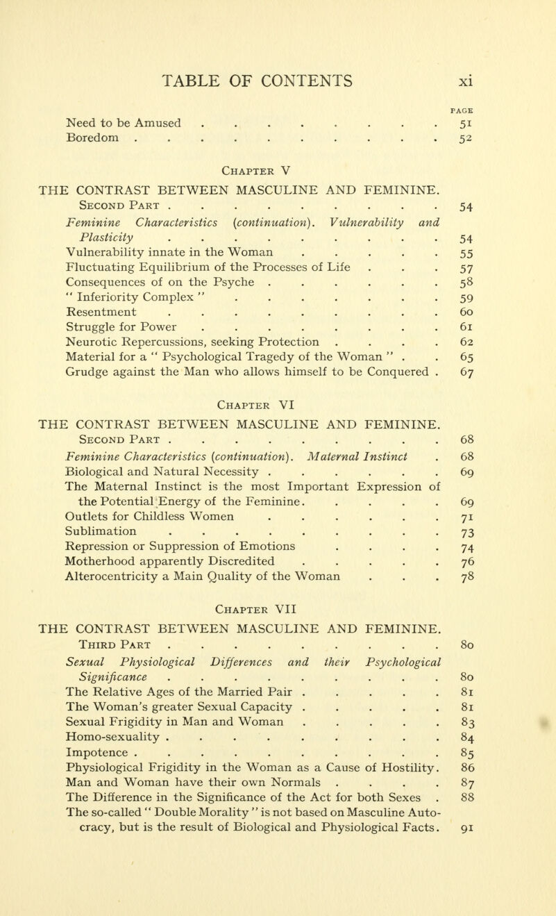 PAGE Need to be Amused ........ 51 Boredom .......... 52 Chapter V THE CONTRAST BETWEEN MASCULINE AND FEMININE. Second Part ......... 54 Feminine Characteristics {continuation). Vulnerability and Plasticity ......... 54 Vulnerability innate in the Woman . . . . -55 Fluctuating Equilibrium of the Processes of Life . . -57 Consequences of on the Psyche ...... 58  Inferiority Complex  . . . . . . -59 Resentment ......... 60 Struggle for Power ........ 61 Neurotic Repercussions, seeking Protection .... 62 Material for a  Psychological Tragedy of the Woman . . 65 Grudge against the Man who allows himself to be Conquered . 67 Chapter VI THE CONTRAST BETWEEN MASCULINE AND FEMININE. Second Part ......... 68 Feminine Characteristics (continuation). Maternal Instinct . 68 Biological and Natural Necessity ...... 69 The Maternal Instinct is the most Important Expression of the Potential Energy of the Feminine..... 69 Outlets for Childless Women . . . . . 71 Sublimation ......... 73 Repression or Suppression of Emotions .... 74 Motherhood apparently Discredited ..... 76 Alterocentricity a Main Quality of the Woman ... 78 Chapter VII THE CONTRAST BETWEEN MASCULINE AND FEMININE. Third Part ......... 80 Sexual Physiological Differences and their Psychological Significance ......... 80 The Relative Ages of the Married Pair . . . . .81 The Woman's greater Sexual Capacity ..... 81 Sexual Frigidity in Man and Woman ..... 83 Homo-sexuality . . . . . . . .84 Impotence .......... 85 Physiological Frigidity in the Woman as a Cause of Hostility. 86 Man and Woman have their own Normals .... 87 The Difference in the Significance of the Act for both Sexes . 88 The so-called  Double Morality  is not based on Masculine Auto- cracy, but is the result of Biological and Physiological Facts. 91 /