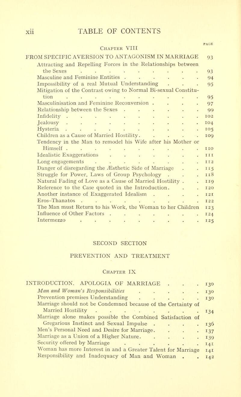 PAGE Chapter VIII FROM SPECIFIC AVERSION TO ANTAGONISM IN MARRIAGE 93 Attracting and Repelling Forces in the Relationships between the Sexes Masculine and Feminine Entities ..... Impossibility of a real Mutual Understanding Mitigation of the Contrast owing to Normal Bi-sexual Constitu- tion Masculinisation and Feminine Reconversion . Relationship between the Sexes ..... Infidelity Jealousy Hysteria Children as a Cause of Married Hostility.... Tendency in the Man to remodel his Wife after his Mother or Himself Idealistic Exaggerations ...... Long engagements ....... Danger of disregarding the Esthetic Side of Marriage Struggle for Power, Laws of Group Psychology . Natural Fading of Love as a Cause of Married Hostility . Reference to the Case quoted in the Introduction. Another instance of Exaggerated Idealism . Eros-Thanatos ........ The Man must Return to his Work, the Woman to her Children Influence of Other Factors ...... Intermezzo ........ SECOND SECTION PREVENTION AND TREATMENT Chapter IX INTRODUCTION. APOLOGIA OF MARRIAGE . . .130 Man and Woman's Responsibilities . . . . .130 Prevention premises Understanding . . . . .130 Marriage should not be Condemned because of the Certainty of Married Hostility . . . . . . • •I34 Marriage alone makes possible the Combined Satisfaction of Gregarious Instinct and Sexual Impulse . . . .136 Men's Personal Need and Desire for Marriage. . . .137 Marriage as a Union of a Higher Nature. . . . .139 Security offered by Marriage . . . . . .141 Woman has more Interest in and a Greater Talent for Marriage 141 Responsibility and Inadequacy of Man and Woman . .142