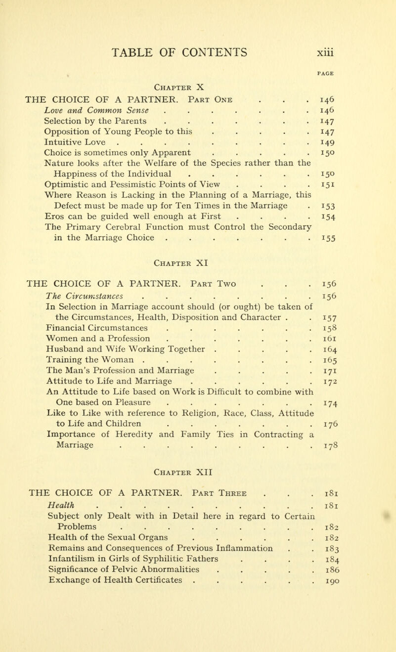 PAGE Chapter X THE CHOICE OF A PARTNER. Part One . . .146 Love and Common Sense . 146 Selection by the Parents . . • • • • • I47 Opposition of Young People to this J47 Intuitive Love . . . • • • • • • J49 Choice is sometimes only Apparent . • • • I5° Nature looks after the Welfare of the Species rather than the Happiness of the Individual . . • • • I5° Optimistic and Pessimistic Points of View . . . .151 Where Reason is Lacking in the Planning of a Marriage, this Defect must be made up for Ten Times in the Marriage . 153 Eros can be guided well enough at First . • • • J54 The Primary Cerebral Function must Control the Secondary in the Marriage Choice . . • • • • • I55 Chapter XI THE CHOICE OF A PARTNER. Part Two . . .156 The Circumstances ..... In Selection in Marriage account should (or ought) be taken of the Circumstances, Health, Disposition and Character . . 157 Financial Circumstances .... . 158 Women and a Profession . . . . • • .161 Husband and Wife Working Together 164 Training the Woman . . . • • • • -165 The Man's Profession and Marriage . . . • • I7I Attitude to Life and Marriage 172 An Attitude to Life based on Work is Difficult to combine with One based on Pleasure . . • • • ■ I74 Like to Like with reference to Religion, Race, Class, Attitude to Life and Children 176 Importance of Heredity and Family Ties in Contracting a Marriage ....... . 178 Chapter XII THE CHOICE OF A PARTNER. Part Three . . .181 Health l8i Subject only Dealt with in Detail here in regard to Certain Problems . . • • • • • • .102 Health of the Sexual Organs . . . . • .182 Remains and Consequences of Previous Inflammation . . 183 Infantilism in Girls of Syphilitic Fathers . . . .184 Significance of Pelvic Abnormalities . . . • .186 Exchange of Health Certificates . . . . . .190