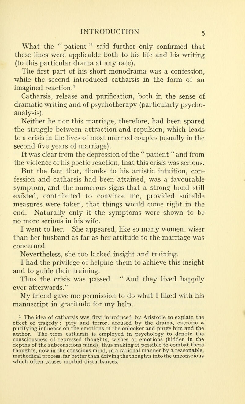 What the  patient  said further only confirmed that these lines were applicable both to his life and his writing (to this particular drama at any rate). The first part of his short monodrama was a confession, while the second introduced catharsis in the form of an imagined reaction.1 Catharsis, release and purification, both in the sense of dramatic writing and of psychotherapy (particularly psycho- analysis) . Neither he nor this marriage, therefore, had been spared the struggle between attraction and repulsion, which leads to a crisis in the lives of most married couples (usually in the second five years of marriage). It was clear from the depression of the  patient  and from the violence of his poetic reaction, that this crisis was serious. But the fact that, thanks to his artistic intuition, con- fession and catharsis had been attained, was a favourable symptom, and the numerous signs that a strong bond still exfsted, contributed to convince me, provided suitable measures were taken, that things would come right in the end. Naturally only if the symptoms were shown to be no more serious in his wife. I went to her. She appeared, like so many women, wiser than her husband as far as her attitude to the marriage was concerned. Nevertheless, she too lacked insight and training. I had the privilege of helping them to achieve this insight and to guide their training. Thus the crisis was passed.  And they lived happily ever afterwards. My friend gave me permission to do what I liked with his manuscript in gratitude for my help. 1 The idea of catharsis was first introduced, by Aristotle to explain the effect of tragedy : pity and terror, aroused by the drama, exercise a purifying influence on the emotions of the onlooker and purge him and the author. The term catharsis is employed in psychology to denote the consciousness of repressed thoughts, wishes or emotions (hidden in the depths of the subconscious mind), thus making it possible to combat these thoughts, now in the conscious mind, in a rational manner by a reasonable, methodical process, far better than driving the thoughts into the unconscious which often causes morbid disturbances.