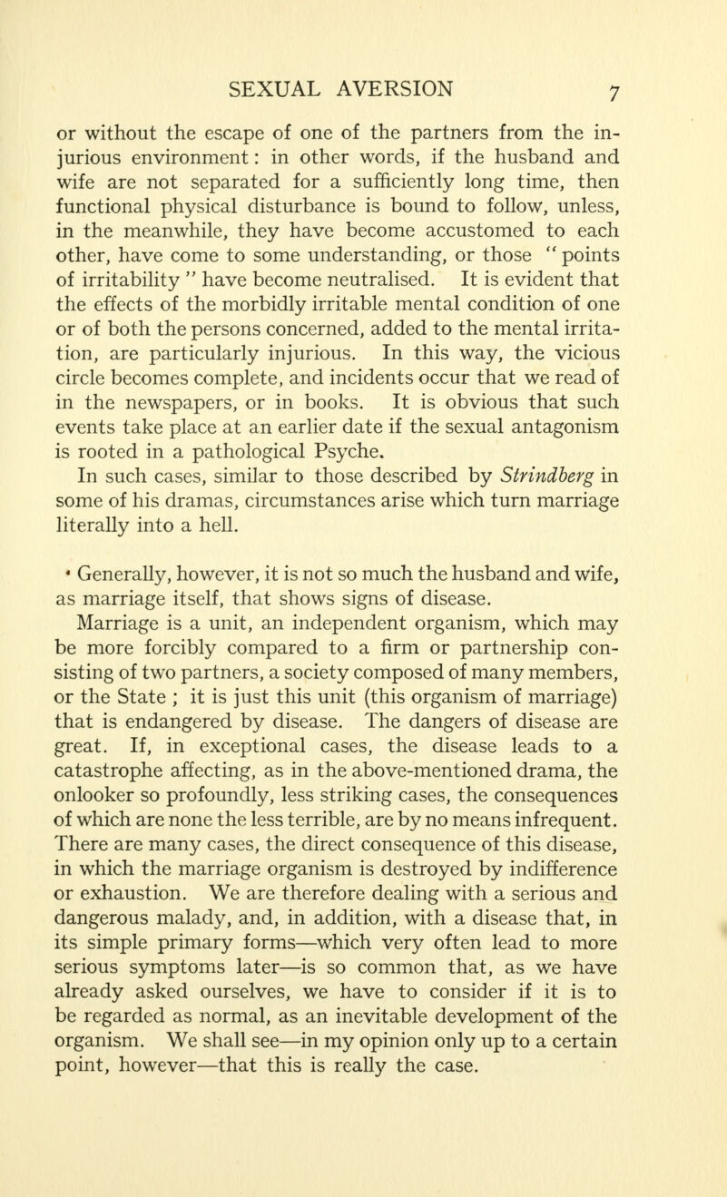 or without the escape of one of the partners from the in- jurious environment: in other words, if the husband and wife are not separated for a sufficiently long time, then functional physical disturbance is bound to follow, unless, in the meanwhile, they have become accustomed to each other, have come to some understanding, or those  points of irritability  have become neutralised. It is evident that the effects of the morbidly irritable mental condition of one or of both the persons concerned, added to the mental irrita- tion, are particularly injurious. In this way, the vicious circle becomes complete, and incidents occur that we read of in the newspapers, or in books. It is obvious that such events take place at an earlier date if the sexual antagonism is rooted in a pathological Psyche. In such cases, similar to those described by Strindberg in some of his dramas, circumstances arise which turn marriage literally into a hell. » Generally, however, it is not so much the husband and wife, as marriage itself, that shows signs of disease. Marriage is a unit, an independent organism, which may be more forcibly compared to a firm or partnership con- sisting of two partners, a society composed of many members, or the State ; it is just this unit (this organism of marriage) that is endangered by disease. The dangers of disease are great. If, in exceptional cases, the disease leads to a catastrophe affecting, as in the above-mentioned drama, the onlooker so profoundly, less striking cases, the consequences of which are none the less terrible, are by no means infrequent. There are many cases, the direct consequence of this disease, in which the marriage organism is destroyed by indifference or exhaustion. We are therefore dealing with a serious and dangerous malady, and, in addition, with a disease that, in its simple primary forms—which very often lead to more serious symptoms later—is so common that, as we have already asked ourselves, we have to consider if it is to be regarded as normal, as an inevitable development of the organism. We shall see—in my opinion only up to a certain point, however—that this is really the case.