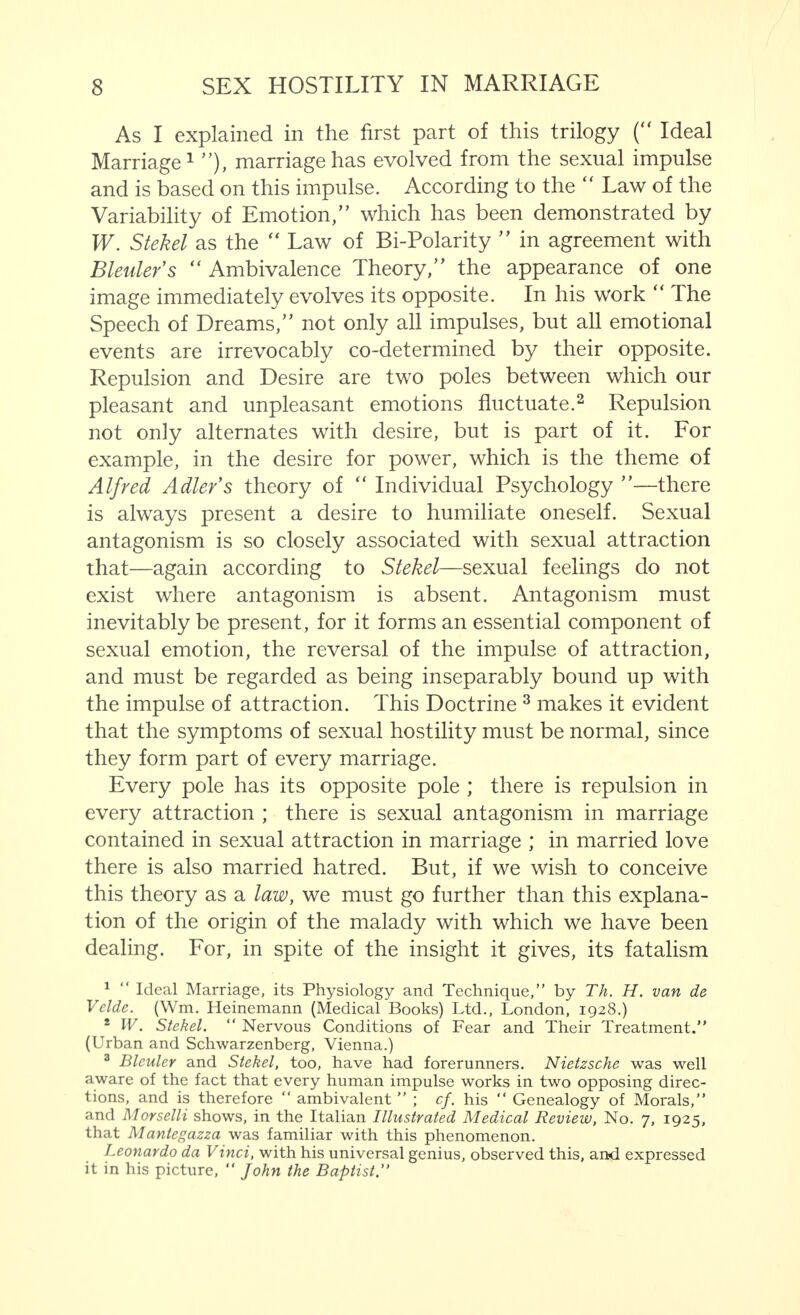 As I explained in the first part of this trilogy ( Ideal Marriage1 ), marriage has evolved from the sexual impulse and is based on this impulse. According to the  Law of the Variability of Emotion/' which has been demonstrated by W. Stekel as the  Law of Bi-Polarity  in agreement with Bleuler's  Ambivalence Theory, the appearance of one image immediately evolves its opposite. In his work  The Speech of Dreams, not only all impulses, but all emotional events are irrevocably co-determined by their opposite. Repulsion and Desire are two poles between which our pleasant and unpleasant emotions fluctuate.2 Repulsion not only alternates with desire, but is part of it. For example, in the desire for power, which is the theme of Alfred Adler's theory of  Individual Psychology —there is always present a desire to humiliate oneself. Sexual antagonism is so closely associated with sexual attraction that—again according to Stekel—sexual feelings do not exist where antagonism is absent. Antagonism must inevitably be present, for it forms an essential component of sexual emotion, the reversal of the impulse of attraction, and must be regarded as being inseparably bound up with the impulse of attraction. This Doctrine 3 makes it evident that the symptoms of sexual hostility must be normal, since they form part of every marriage. Every pole has its opposite pole ; there is repulsion in every attraction ; there is sexual antagonism in marriage contained in sexual attraction in marriage ; in married love there is also married hatred. But, if we wish to conceive this theory as a law, we must go further than this explana- tion of the origin of the malady with which we have been dealing. For, in spite of the insight it gives, its fatalism 1  Ideal Marriage, its Physiology and Technique, by Th. H. van de Vclde. (Wm. Heinemann (Medical Books) Ltd., London, 1928.) * W. Stekel.  Nervous Conditions of Fear and Their Treatment. (Urban and Schwarzenberg, Vienna.) 3 Blculer and Stekel, too, have had forerunners. Nietzsche was well aware of the fact that every human impulse works in two opposing direc- tions, and is therefore  ambivalent  ; cf. his  Genealogy of Morals, and Morselli shows, in the Italian Illustrated Medical Review, No. 7, 1925, that Mantegazza was familiar with this phenomenon. Leonardo da Vinci, with his universal genius, observed this, and expressed it in his picture,  John the Baptist.