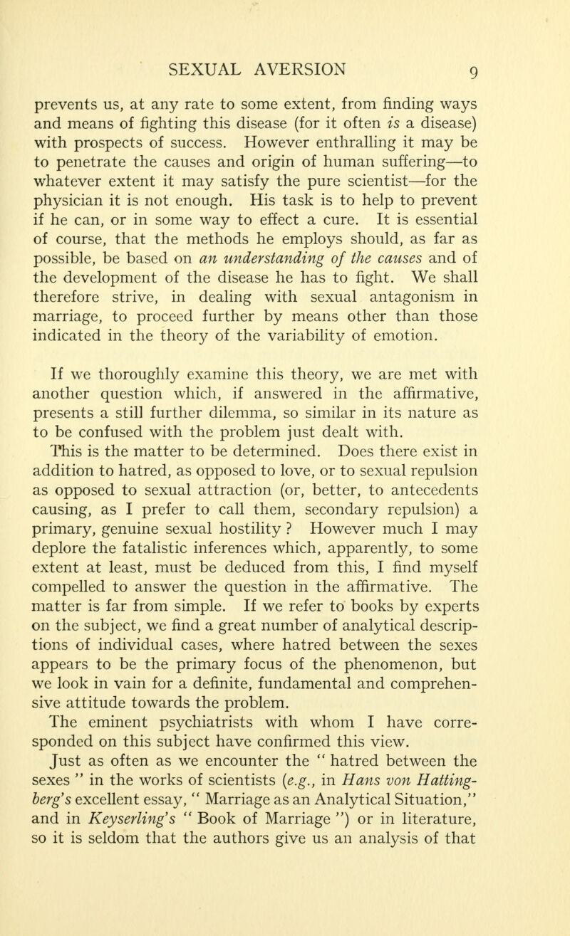 prevents us, at any rate to some extent, from finding ways and means of fighting this disease (for it often is a disease) with prospects of success. However enthralling it may be to penetrate the causes and origin of human suffering—to whatever extent it may satisfy the pure scientist—for the physician it is not enough. His task is to help to prevent if he can, or in some way to effect a cure. It is essential of course, that the methods he employs should, as far as possible, be based on an understanding of the causes and of the development of the disease he has to fight. We shall therefore strive, in dealing with sexual antagonism in marriage, to proceed further by means other than those indicated in the theory of the variability of emotion. If we thoroughly examine this theory, we are met with another question which, if answered in the affirmative, presents a still further dilemma, so similar in its nature as to be confused with the problem just dealt with. This is the matter to be determined. Does there exist in addition to hatred, as opposed to love, or to sexual repulsion as opposed to sexual attraction (or, better, to antecedents causing, as I prefer to call them, secondary repulsion) a primary, genuine sexual hostility ? However much I may deplore the fatalistic inferences which, apparently, to some extent at least, must be deduced from this, I find myself compelled to answer the question in the affirmative. The matter is far from simple. If we refer to books by experts on the subject, we find a great number of analytical descrip- tions of individual cases, where hatred between the sexes appears to be the primary focus of the phenomenon, but we look in vain for a definite, fundamental and comprehen- sive attitude towards the problem. The eminent psychiatrists with whom I have corre- sponded on this subject have confirmed this view. Just as often as we encounter the  hatred between the sexes  in the works of scientists (e.g., in Hans von Hatting- berg's excellent essay,  Marriage as an Analytical Situation, and in Keyserling's  Book of Marriage ) or in literature, so it is seldom that the authors give us an analysis of that