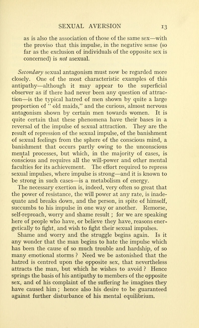 as is also the association of those of the same sex—with the proviso that this impulse, in the negative sense (so far as the exclusion of individuals of the opposite sex is concerned) is not asexual. Secondary sexual antagonism must now be regarded more closely. One of the most characteristic examples of this antipathy—although it may appear to the superficial observer as if there had never been any question of attrac- tion—is the typical hatred of men shown by quite a large proportion of  old maids, and the curious, almost nervous antagonism shown by certain men towards women. It is quite certain that these phenomena have their bases in a reversal of the impulse of sexual attraction. They are the result of repression of the sexual impulse, of the banishment of sexual feelings from the sphere of the conscious mind, a banishment that occurs partly owing to the unconscious mental processes, but which, in the majority of cases, is conscious and requires all the will-power and other mental faculties for its achievement. The effort required to repress sexual impulses, where impulse is strong—and it is known to be strong in such cases—is a metabolism of energy. The necessary exertion is, indeed, very often so great that the power of resistance, the will power at any rate, is inade- quate and breaks down, and the person, in spite of himself, succumbs to his impulse in one way or another. Remorse, self-reproach, worry and shame result; for we are speaking here of people who have, or believe they have, reasons ener- getically to fight, and wish to fight their sexual impulses. Shame and worry and the struggle begins again. Is it any wonder that the man begins to hate the impulse which has been the cause of so much trouble and hardship, of so many emotional storms ? Need we be astonished that the hatred is centred upon the opposite sex, that nevertheless attracts the man, but which he wishes to avoid ? Hence springs the basis of his antipathy to members of the opposite sex, and of his complaint of the suffering he imagines they have caused him ; hence also his desire to be guaranteed against further disturbance of his mental equilibrium.