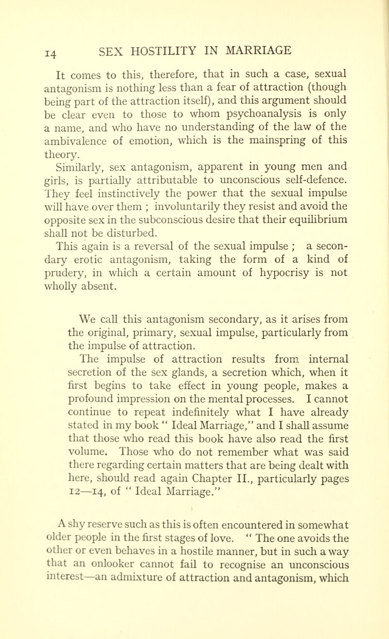 It comes to this, therefore, that in such a case, sexual antagonism is nothing less than a fear of attraction (though being part of the attraction itself), and this argument should be clear even to those to whom psychoanalysis is only a name, and who have no understanding of the law of the ambivalence of emotion, which is the mainspring of this theory. Similarly, sex antagonism, apparent in young men and girls, is partially attributable to unconscious self-defence. They feel instinctively the power that the sexual impulse will have over them ; involuntarily they resist and avoid the opposite sex in the subconscious desire that their equilibrium shall not be disturbed. This again is a reversal of the sexual impulse ; a secon- dary erotic antagonism, taking the form of a kind of prudery, in which a certain amount of hypocrisy is not wholly absent. We call this antagonism secondary, as it arises from the original, primary, sexual impulse, particularly from the impulse of attraction. The impulse of attraction results from internal secretion of the sex glands, a secretion which, when it first begins to take effect in young people, makes a profound impression on the mental processes. I cannot continue to repeat indefinitely what I have already stated in my book  Ideal Marriage, and I shall assume that those who read this book have also read the first volume. Those who do not remember what was said there regarding certain matters that are being dealt with here, should read again Chapter II., particularly pages 12—14, of  Ideal Marriage. A shy reserve such as this is often encountered in somewhat older people in the first stages of love.  The one avoids the other or even behaves in a hostile manner, but in such a way that an onlooker cannot fail to recognise an unconscious interest—an admixture of attraction and antagonism, which