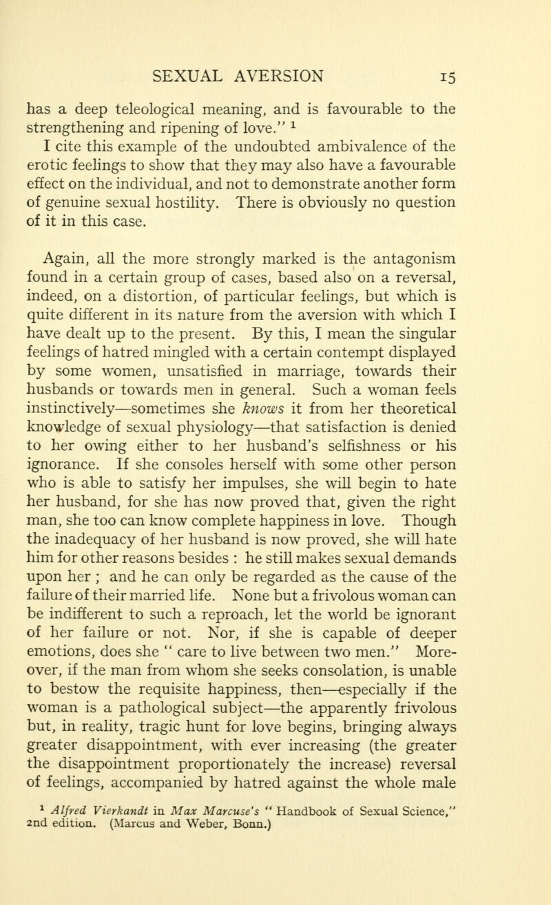 has a deep teleological meaning, and is favourable to the strengthening and ripening of love. 1 I cite this example of the undoubted ambivalence of the erotic feelings to show that they may also have a favourable effect on the individual, and not to demonstrate another form of genuine sexual hostility. There is obviously no question of it in this case. Again, all the more strongly marked is the antagonism found in a certain group of cases, based also on a reversal, indeed, on a distortion, of particular feelings, but which is quite different in its nature from the aversion with which I have dealt up to the present. By this, I mean the singular feelings of hatred mingled with a certain contempt displayed by some women, unsatisfied in marriage, towards their husbands or towards men in general. Such a woman feels instinctively—sometimes she knows it from her theoretical knowledge of sexual physiology—that satisfaction is denied to her owing either to her husband's selfishness or his ignorance. If she consoles herself with some other person who is able to satisfy her impulses, she will begin to hate her husband, for she has now proved that, given the right man, she too can know complete happiness in love. Though the inadequacy of her husband is now proved, she will hate him for other reasons besides : he stiU makes sexual demands upon her ; and he can only be regarded as the cause of the failure of their married life. None but a frivolous woman can be indifferent to such a reproach, let the world be ignorant of her failure or not. Nor, if she is capable of deeper emotions, does she  care to live between two men/' More- over, if the man from whom she seeks consolation, is unable to bestow the requisite happiness, then—especially if the woman is a pathological subject—the apparently frivolous but, in reality, tragic hunt for love begins, bringing always greater disappointment, with ever increasing (the greater the disappointment proportionately the increase) reversal of feelings, accompanied by hatred against the whole male 1 Alfred Vierkandt in Max Marcuse's  Handbook of Sexual Science, 2nd edition. (Marcus and Weber, Bonn.)