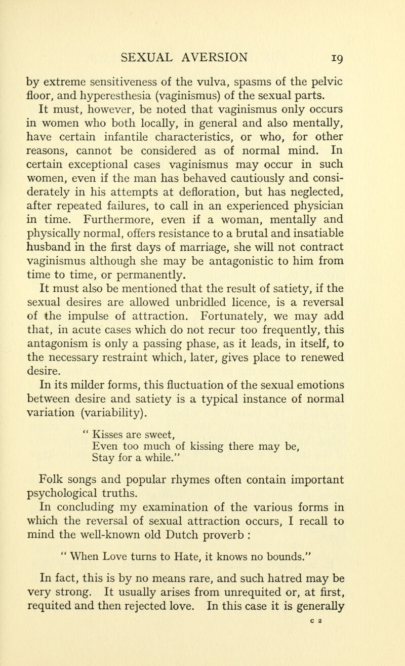 *9 by extreme sensitiveness of the vulva, spasms of the pelvic floor, and hyperesthesia (vaginismus) of the sexual parts. It must, however, be noted that vaginismus only occurs in women who both locally, in general and also mentally, have certain infantile characteristics, or who, for other reasons, cannot be considered as of normal mind. In certain exceptional cases vaginismus may occur in such women, even if the man has behaved cautiously and consi- derately in his attempts at defloration, but has neglected, after repeated failures, to call in an experienced physician in time. Furthermore, even if a woman, mentally and physically normal, offers resistance to a brutal and insatiable husband in the first days of marriage, she will not contract vaginismus although she may be antagonistic to him from time to time, or permanently. It must also be mentioned that the result of satiety, if the sexual desires are allowed unbridled licence, is a reversal of the impulse of attraction. Fortunately, we may add that, in acute cases which do not recur too frequently, this antagonism is only a passing phase, as it leads, in itself, to the necessary restraint which, later, gives place to renewed desire. In its milder forms, this fluctuation of the sexual emotions between desire and satiety is a typical instance of normal variation (variability).  Kisses are sweet, Even too much of kissing there may be, Stay for a while. Folk songs and popular rhymes often contain important psychological truths. In concluding my examination of the various forms in which the reversal of sexual attraction occurs, I recall to mind the well-known old Dutch proverb :  When Love turns to Hate, it knows no bounds. In fact, this is by no means rare, and such hatred may be very strong. It usually arises from unrequited or, at first, requited and then rejected love. In this case it is generally