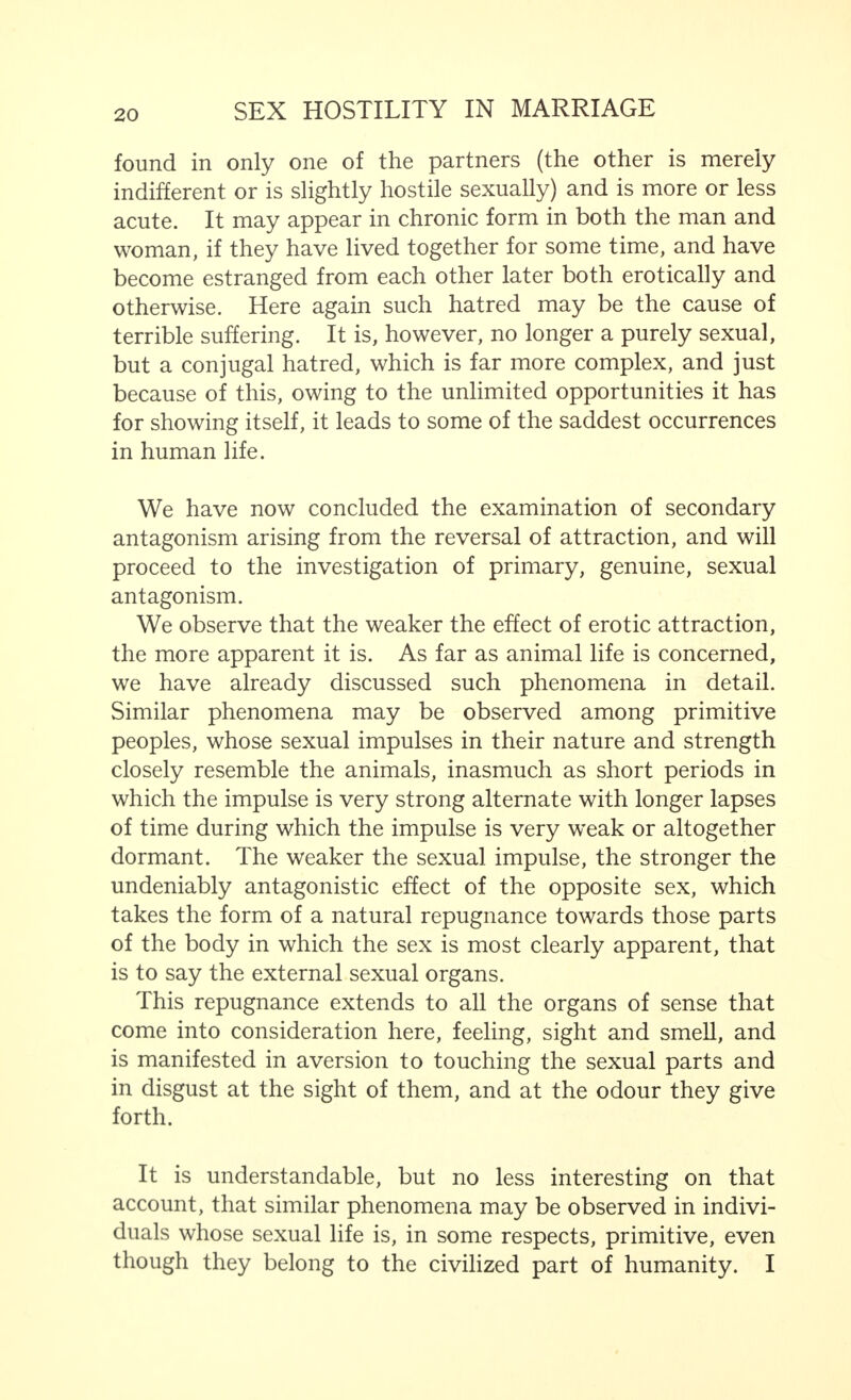 found in only one of the partners (the other is merely indifferent or is slightly hostile sexually) and is more or less acute. It may appear in chronic form in both the man and woman, if they have lived together for some time, and have become estranged from each other later both erotically and otherwise. Here again such hatred may be the cause of terrible suffering. It is, however, no longer a purely sexual, but a conjugal hatred, which is far more complex, and just because of this, owing to the unlimited opportunities it has for showing itself, it leads to some of the saddest occurrences in human life. We have now concluded the examination of secondary antagonism arising from the reversal of attraction, and will proceed to the investigation of primary, genuine, sexual antagonism. We observe that the weaker the effect of erotic attraction, the more apparent it is. As far as animal life is concerned, we have already discussed such phenomena in detail. Similar phenomena may be observed among primitive peoples, whose sexual impulses in their nature and strength closely resemble the animals, inasmuch as short periods in which the impulse is very strong alternate with longer lapses of time during which the impulse is very weak or altogether dormant. The weaker the sexual impulse, the stronger the undeniably antagonistic effect of the opposite sex, which takes the form of a natural repugnance towards those parts of the body in which the sex is most clearly apparent, that is to say the external sexual organs. This repugnance extends to all the organs of sense that come into consideration here, feeling, sight and smell, and is manifested in aversion to touching the sexual parts and in disgust at the sight of them, and at the odour they give forth. It is understandable, but no less interesting on that account, that similar phenomena may be observed in indivi- duals whose sexual life is, in some respects, primitive, even though they belong to the civilized part of humanity. I
